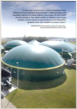 “O meio rural é uma das maiores fontes de biomassa a serem
utilizadas de forma sustentável. Restos de podas e culturas produzem uma
quantidade expressiva de matéria orgânica e nem sempre são aproveitados
para fins energéticos. Tais resíduos podem ser utilizados como energia
primária, na forma natural em queima direta ou como briquetados,
agregando maior valor energético em menor volume.”
(BORGES NETO, M. R. Introdução à geração de energia elétrica –
Petrolina: IF Sertão Pernambucano, 2011, p.128).

 