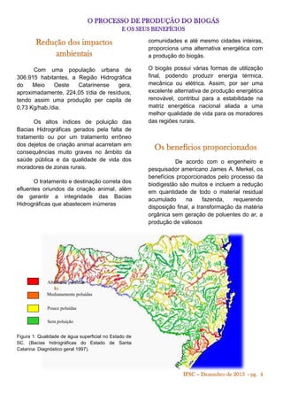 comunidades e até mesmo cidades inteiras,
proporciona uma alternativa energética com
a produção do biogás.
Com uma população urbana de
306.915 habitantes, a Região Hidrográfica
do
Meio
Oeste
Catarinense
gera,
aproximadamente, 224,05 t/dia de resíduos,
tendo assim uma produção per capita de
0,73 Kg/hab./dia.
Os altos índices de poluição das
Bacias Hidrográficas gerados pela falta de
tratamento ou por um tratamento errôneo
dos dejetos de criação animal acarretam em
consequências muito graves no âmbito da
saúde pública e da qualidade de vida dos
moradores de zonas rurais.
O tratamento e destinação correta dos
efluentes oriundos da criação animal, além
de garantir a integridade das Bacias
Hidrográficas que abastecem inúmeras

Altamente poluídas
Medianamente poluídas
Pouco poluídas
Sem poluição
Figura 1. Qualidade de água superficial no Estado de
SC. (Bacias hidrográficas do Estado de Santa
Catarina: Diagnóstico geral 1997).

O biogás possui várias formas de utilização
final, podendo produzir energia térmica,
mecânica ou elétrica. Assim, por ser uma
excelente alternativa de produção energética
renovável, contribui para a estabilidade na
matriz energética nacional aliada a uma
melhor qualidade de vida para os moradores
das regiões rurais.

De acordo com o engenheiro e
pesquisador americano James A. Merkel, os
benefícios proporcionados pelo processo da
biodigestão são muitos e incluem a redução
em quantidade de todo o material residual
acumulado
na
fazenda,
requerendo
disposição final, a transformação da matéria
orgânica sem geração de poluentes do ar, a
produção de valiosos

 
