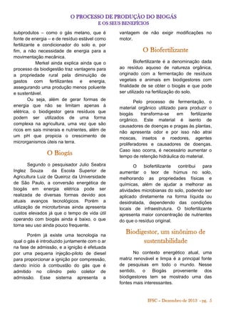 subprodutos – como o gás metano, que é
fonte de energia – e de resíduo estável como
fertilizante e condicionador do solo e, por
fim, a não necessidade de energia para a
movimentação mecânica.
Merkel ainda explica ainda que o
processo da biodigestão traz vantagens para
a propriedade rural pela diminuição de
gastos
com
fertilizantes
e
energia,
assegurando uma produção menos poluente
e sustentável.
Ou seja, além de gerar formas de
energia que não se limitam apenas à
elétrica, o biodigestor gera resíduos que
podem ser utilizados de uma forma
complexa na agricultura, uma vez que são
ricos em sais minerais e nutrientes, além de
um pH que propicia o crescimento de
microrganismos úteis na terra.

vantagem de não exigir modificações no
motor.

Segundo o pesquisador Julio Seabra
Inglez Souza
da Escola Superior de
Agricultura Luiz de Queiroz da Universidade
de São Paulo, a conversão energética de
biogás em energia elétrica pode ser
realizada de diversas formas devido aos
atuais avanços tecnológicos. Porém a
utilização de microturbinas ainda apresenta
custos elevados já que o tempo de vida útil
operando com biogás ainda é baixo, o que
torna seu uso ainda pouco frequente.

O
biofertilizante
contribui
para
aumentar o teor de húmus no solo,
melhorando as propriedades físicas e
químicas, além de ajudar a melhorar as
atividades microbianas do solo, podendo ser
aplicado diretamente na forma líquida ou
desidratada, dependendo das condições
locais de infraestrutura. O biofertilizante
apresenta maior concentração de nutrientes
do que o resíduo original.

Porém já existe uma tecnologia na
qual o gás é introduzido juntamente com o ar
na fase de admissão, e a ignição é efetuada
por uma pequena injeção-piloto de diesel
para proporcionar a ignição por compressão,
dando início à combustão do gás que é
admitido no cilindro pelo coletor de
admissão. Esse sistema apresenta a

Biofertilizante é a denominação dada
ao resíduo aquoso de natureza orgânica,
originado com a fermentação de resíduos
vegetais e animais em biodigestores com
finalidade de se obter o biogás e que pode
ser utilizado na fertilização do solo.
Pelo processo de fermentação, o
material orgânico utilizado para produzir o
biogás
transforma-se
em
fertilizante
orgânico. Este material é isento de
causadores de doenças e pragas às plantas,
não apresenta odor e por isso não atrai
moscas, insetos e roedores, agentes
proliferadores e causadores de doenças.
Caso isso ocorra, é necessário aumentar o
tempo de retenção hidráulica do material.

No contexto energético atual, uma
matriz renovável e limpa é a principal fonte
de pesquisas em todo o mundo. Nesse
sentido,
o
Biogás
proveniente
dos
biodigestores tem se mostrado uma das
fontes mais interessantes.

 
