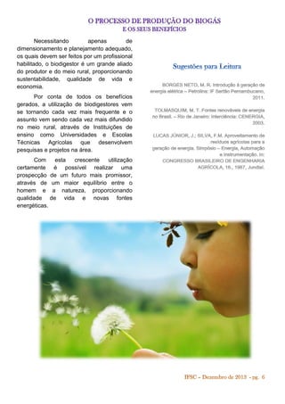 Necessitando
apenas
de
dimensionamento e planejamento adequado,
os quais devem ser feitos por um profissional
habilitado, o biodigestor é um grande aliado
do produtor e do meio rural, proporcionando
sustentabilidade, qualidade de vida e
economia.
Por conta de todos os benefícios
gerados, a utilização de biodigestores vem
se tornando cada vez mais frequente e o
assunto vem sendo cada vez mais difundido
no meio rural, através de Instituições de
ensino como Universidades e Escolas
Técnicas Agrícolas que desenvolvem
pesquisas e projetos na área.
Com
esta
crescente
utilização
certamente é possível realizar uma
prospecção de um futuro mais promissor,
através de um maior equilíbrio entre o
homem e a natureza, proporcionando
qualidade de vida e novas fontes
energéticas.

 