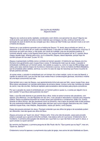 DA CULPA AO PERDÃO
Alejandro Bullón
"Alguma vez você já se sentiu rejeitado, condenado e sem direito a se aproximar de Jesus? Alguma vez
você já sentiu que apesar de todos os bens materiais que conseguiu na vida, continua havendo uma
sensação de vazio lá dentro do seu coração que não o deixa ser feliz? Então sua vida tem muito a ver com
a história de Zaqueu.
Vamos ver o que podemos aprender com a história de Zaqueu: "E, tendo Jesus entrado em Jericó, ia
passando. E eis que havia ali um varão chamado Zaqueu; e era este um chefe dos publicanos, e era rico. E
procurava ver quem era Jesus, e não podia, por causa da multidão, pois era de pequena estatura. E,
correndo adiante, subiu a uma figueira brava para o ver; porque havia de passar por ali. E, quando Jesus
chegou àquele lugar, olhando para cima, viu-o e disse-lhe: Zaqueu, desce depressa, porque hoje me
convêm pousar em tua casa" (Lucas 19:1-5).
Zaqueu é apresentado na Bíblia como o símbolo do homem pecador. A história diz que Zaqueu era rico.
Homens ricos geralmente usam roupas finas e caras. É interessante notar que às vezes, o pecador é
simbolizado na Bíblia por um homem pobre, mal vestido ou quase nu, como no caso do filho pródigo, que
voltou para casa vestindo trapos de imundícia e cheirando a porcos. Como na história de Maria Madalena,
que foi arrastada pelos cabelos, seminua; ou como no caso do cego de nascença que ficava na porta do
templo pedindo esmolas.
Já outras vezes, o pecador é simbolizado por um homem rico e bem vestido, como no caso de Naamã, o
capitão do exército sírio, que por trás das suas vestes finas e condecorações gloriosas, escondia a miséria
de uma lepra consumindo sua vida.
Este também era o caso de Zaqueu, que aparentemente tinha tudo para ser feliz: usava roupas finas, seus
filhos talvez estudassem em escolas particulares de primeira classe, morava numa das mansões da cidade
de Jericó, mas não era feliz. Sentia-se rejeitado pela sociedade e atormentado pela própria consciência.
Por que o pecador às vezes é simbolizado por um homem pobre e quase nu, e outras por alguém rico e
bem vestido? O que Deus está querendo nos dizer?
Sabe, o que Ele está dizendo é que perante Seus olhos, todos os seres humanos são pecadores, com
apenas uma diferença: uns são flagrados em seu erro, e seu pecado é descoberto e exposto para vergonha
pública. Dedos acusadores levantam-se muitas vezes para apontá-los e condená-los; estão nus. Outros,
perante os olhos divinos, são tão pecadores como os primeiros, mas a lepra do pecado está oculta embaixo
de uma vestimenta brilhante. Podem passar pela vida sem que nunca ninguém descubra seu erro. Estão
vestindo roupas finas, mas infelizes, desprezados, vazios por dentro, como Zaqueu.
Esses dois grupos precisam de Jesus. Precisam entender que aos olhos da igreja e da sociedade podem
ser diferentes, mas são iguais aos olhos de Deus.
Zaqueu procurava ver "quem era Jesus". Estava certo. Vivia uma vida de pecado, usava para proveito
próprio a posição que o governo tinha lhe confiado, mas estava certo em sua busca. Cristianismo não é
moralismo. A primeira preocupação não deveria ser o que farei ou o que não farei e sim quem é Jesus, a
quem amarei e a quem servirei?
No caminho de Damasco, a primeira pergunta de São Paulo não foi: "Que queres que eu faça?", mas sim,
"Quem és, Senhor?"
Cristianismo nunca foi apenas o cumprimento dos quês da igreja, mas acima de tudo fidelidade ao Quem,
 