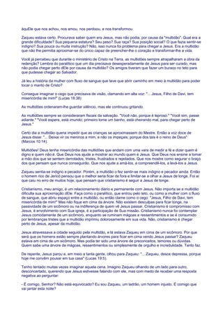 àquEle que nos achou, nos amou, nos perdoou, e nos transformou.
Zaqueu estava certo. Procurava saber quem era Jesus, mas não podia, por causa da "multidão". Qual era a
grande dificuldade? Sua pequena estatura? Seu peso? Sua raça? Sua posição social? O que fazia sentir-se
indigno? Sua pouca ou muita instrução? Não, isso nunca foi problema para chegar a Jesus. Era a multidão
que não lhe permitia aproximar-se do único capaz de preencher-lhe o coração e transformar-lhe a vida.
Você já percebeu que durante o ministério de Cristo na Terra, as multidões sempre atrapalharam a obra da
redenção? Lembra do paralítico que um dia precisava desesperadamente de Jesus para ser curado, mas
não podia chegar perto dEle por causa da multidão? Os amigos tiveram que fazer um buraco no teto para
que pudesse chegar ao Salvador.
Já leu a história da mulher com fluxo de sangue que teve que abrir caminho em meio à multidão para poder
tocar o manto de Cristo?
Consegue imaginar o cego que precisava de visão, clamando em alta voz: "... Jesus, Filho de Davi, tem
misericórdia de mim!" (Lucas 18:38)
As multidões ordenaram-lhe guardar silêncio, mas ele continuou gritando.
As multidões sempre se consideraram fiscais da salvação. "Você não, porque é leproso." "Você sim, passe
adiante." "Você espere, está imundo; primeiro tome um banho, está cheirando mal, para chegar perto de
Jesus."
Certo dia a multidão queria impedir que as crianças se aproximassem do Mestre. Então a voz doce de
Jesus disse: "... Deixai vir os meninos a mim, e não os impeçais; porque dos tais é o reino de Deus"
(Marcos 10:14).
Multidões! Deus tenha misericórdia das multidões que andam com uma vara de medir a fé e dizer quem é
digno e quem não é. Que Deus nos ajude a mostrar ao mundo quem é Jesus. Que Deus nos ensine a tomar
a mão dos que se sentem derrotados, tristes, frustrados e rejeitados. Que nos mostre como segurar o braço
dos que pensam que nunca conseguirão. Que nos ajude a amá-los, a compreendê-los, a levá-los a Jesus.
Zaqueu sentia-se indigno e pecador. Porém, a multidão o fez sentir-se mais indigno e pecador ainda. Então
o homem rico de Jericó pensou que o melhor seria ficar de fora e limitar-se a olhar a Jesus de longe. Foi aí
que caiu no erro de muitos hoje, que pensam que cristianismo é seguir a Jesus de longe.
Cristianismo, meu amigo, é um relacionamento diário e permanente com Jesus. Não importa se a multidão
dificulta sua aproximação dEle. Faça como o paralítico, que entrou pelo teto, ou como a mulher com o fluxo
de sangue, que abriu espaço entre a multidão, ou então clame como o cego: "Jesus, Filho de Davi, tem
misericórdia de mim!" Mas não fique em cima da árvore. Não existem desculpas para ficar longe, na
passividade de um sicômoro ou na indiferença de quem vê Jesus passar. Cristianismo é compromisso com
Jesus, é envolvimento com Sua igreja, é a participação de Sua missão. Cristianismo nunca foi contemplar
Jesus comodamente de um sicômoro, enquanto se ruminam mágoas e ressentimentos e se é consumido
por lembranças tristes que a multidão imprimiu dolorosamente em sua vida. Não, cristianismo é chegar
perto de Jesus, apesar da multidão.
Jesus atravessava a cidade seguido pela multidão, e lá estava Zaqueu em cima de um sicômoro. Por que
será que os homens estão sempre plantando árvores para ficar em cima vendo Jesus passar? Zaqueu
estava em cima de um sicômoro. Mas podia ter sido uma árvore de preconceitos, temores ou dúvidas.
Quem sabe uma árvore de mágoas, ressentimentos ou simplesmente de orgulho e incredulidade. Tanto faz.
De repente, Jesus parou e, em meio a tanta gente, olhou para Zaqueu: "... Zaqueu, desce depressa, porque
hoje me convêm pousar em tua casa" (Lucas 19:5).
Tenho tentado muitas vezes imaginar aquela cena. Imagino Zaqueu olhando de um lado para outro,
desconcertado, querendo que Jesus estivesse falando com ele, mas com medo de receber uma resposta
negativa ao perguntar:
- É comigo, Senhor? Não está equivocado? Eu sou Zaqueu, um ladrão, um homem injusto. É comigo que
vai jantar esta noite?
 