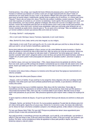 Você já pensou, meu amigo, que naquele dia havia milhares de pessoas junto a Jesus? Centenas de
homens e mulheres que lutavam um contra o outro por um lugar especial perto de Jesus? Cada um
sentindo-se com mais direito do que o outro, e de repente o Mestre olha para quem não esperava nada,
para quem se sentia indigno, insignificante, perdido entre os galhos de um sicômoro, e o chama pelo nome:
"Zaqueu"? Assim são as coisas com Jesus. Para Ele não existem multidões, existem pessoas. Para Ele
você não é apenas um produto ou um número na estatística. Você é gente. Ele se preocupa com você, com
seus sentimentos, com seus sonhos, alegrias e tristezas. Ele chora com sua dor e se alegra com seus
sorrisos. Você é tão importante para Ele que um dia Ele deixou tudo e veio a este mundo para buscá-lo. Ele
sabe seu nome, onde você mora, conhece suas ansiedades, sabe que você pode estar tentando ser um
homem resistente ao apelo divino, dizendo para si: "Eu só quero vê-Lo de longe." Mas na realidade você é
um homem solitário e sincero que precisa dEle como todo ser humano.
- É comigo, Senhor? - você pergunta.
- Sim, é com você, Henrique, Isaura, Francisco, Aparecida, é com você mesmo.
- Mas, Senhor! Eu fumo, bebo, tenho uma vida irregular, eu sou indigno.
- Não importa, é com você. É por você que Eu vim, Eu o amo não pelo que você faz ou deixa de fazer, mas
pelo que você é: um ser humano maravilhoso, apenas isso.
Nunca terei palavras para agradecer a Deus, porque um dia, entre bilhões de seres humanos, o Senhor
Jesus Se deteve no caminho da vida e olhou para mim. Não me achou em cima de uma árvore. Achou-me
atrás de um púlpito, com uma régua na mão para medir o "cristianismo" da minha igreja sem medo de
apontar o pecado "pelo nome", pregando sobre o amor de Deus sem jamais tê-lo experimentado, vestindo a
imagem de um jovem pastor muito preocupado em descobrir os "pecados ocultos", para levar à igreja a
reforma.
E o Senhor Jesus, com sua voz mansa disse: - Filho, desce dessa árvore de apóstolo da reforma. Quero
ficar com você, quero que Me conheça de verdade e compreenda que as coisas não são assim como você
pensa. Quero que saiba que não é com o regulamento numa mão e a vara na outra que se reformam as
vidas.
A maneira como Jesus tratou a Zaqueu é a maneira como Ele quer levar Sua igreja ao reavivamento e à
reforma completa.
Veja que Jesus não olhou para Zaqueu e disse:
- Zaqueu, você é um ladrão. O que você faz é uma vergonha. Estou disposto a lhe dar o privilégio de Me
hospedar, mas antes quero que você confesse publicamente que é ladrão, e que devolva o dinheiro que
roubou dos outros.
Eu imagino que era isso que a multidão esperava. Mas Jesus não fez nada disso. Havia algo de
maravilhoso com Ele. Os pecadores se sentiam amados na Sua presença. Quer dizer que Ele apoiava a
vida errada dos homens? Não. Claro que não. A conduta deles é que mudava. Mas Ele nunca os fazia
sentir mais pecadores do que já eram. Não precisava agredi-los para inspirar neles o desejo de mudança de
vida.
E agora vejamos a atitude de Zaqueu. O que foi que ele fez? Será que ele desceu do sicômoro e disse para
Jesus:
- Obrigado, Senhor, por lembrar-Te de mim. Eu nunca poderei agradecer-Te pelo fato de olhares para mim
em meio a tanta gente. Agora fica um pouco aqui. Deixa-me ir e arrumar a casa. As coisas não estão bem
por lá. Deixa-me fazer uma faxina completa e preparar uma refeição gostosa, então voltarei e iremos juntos.
Foi isso que Zaqueu falou? Não. Por que não? Porque se pudéssemos deixar Jesus aguardando para
primeiro limpar a casa não precisaríamos dEle.
Aqui está envolvido o maravilhoso princípio da justificação, que é pela fé, e da santificação, que também é
pela fé. É Ele que limpa a vida. É Ele que coloca as coisas em ordem. É Ele que corrige, que conserta, que
purifica. Por favor, nunca cometamos a tolice de agradecer a Deus pelo perdão e depois, sozinhos,
tentemos colocar a vida em ordem.
 