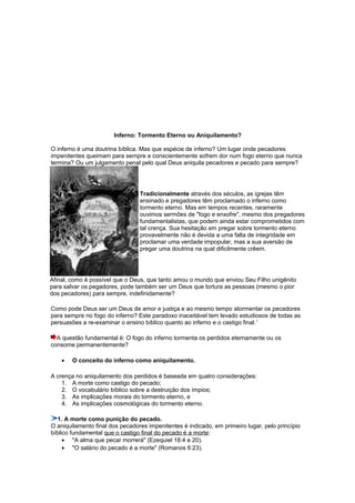 Inferno: Tormento Eterno ou Aniquilamento?
O inferno é uma doutrina bíblica. Mas que espécie de inferno? Um lugar onde pecadores
impenitentes queimam para sempre e conscientemente sofrem dor num fogo eterno que nunca
termina? Ou um julgamento penal pelo qual Deus aniquila pecadores e pecado para sempre?
Tradicionalmente através dos séculos, as igrejas têm
ensinado e pregadores têm proclamado o inferno como
tormento eterno. Mas em tempos recentes, raramente
ouvimos sermões de "fogo e enxofre", mesmo dos pregadores
fundamentalistas, que podem ainda estar comprometidos com
tal crença. Sua hesitação em pregar sobre tormento eterno
provavelmente não é devida a uma falta de integridade em
proclamar uma verdade impopular, mas a sua aversão de
pregar uma doutrina na qual dificilmente crêem.
Afinal, como é possível que o Deus, que tanto amou o mundo que enviou Seu Filho unigênito
para salvar os pegadores, pode também ser um Deus que tortura as pessoas (mesmo o pior
dos pecadores) para sempre, indefinidamente?
Como pode Deus ser um Deus de amor e justiça e ao mesmo tempo atormentar os pecadores
para sempre no fogo do inferno? Este paradoxo inaceitável tem levado estudiosos de todas as
persuasões a re-examinar o ensino bíblico quanto ao inferno e o castigo final.1
A questão fundamental é: O fogo do inferno tormenta os perdidos eternamente ou os
consome permanentemente?
• O conceito do inferno como aniquilamento.
A crença no aniquilamento dos perdidos é baseada em quatro considerações:
1. A morte como castigo do pecado;
2. O vocabulário bíblico sobre a destruição dos ímpios;
3. As implicações morais do tormento eterno, e
4. As implicações cosmológicas do tormento eterno.
1. A morte como punição do pecado.
O aniquilamento final dos pecadores impenitentes é indicado, em primeiro lugar, pelo princípio
bíblico fundamental que o castigo final do pecado é a morte:
• "A alma que pecar morrerá" (Ezequiel 18:4 e 20).
• "O salário do pecado é a morte" (Romanos 6:23).
 