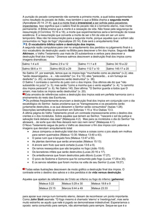 A punição do pecado compreende não somente a primeira morte, a qual todos experimentam
como resultado do pecado de Adão, mas também o que a Bíblia chama a segunda morte
(Apocalipse 20:14; 21:8), que é a morte final e irreversível a ser sofrida pelos pecadores
impenitentes. Isso significa que o salário final do pecado não é o tormento eterno, mas morte
permanente. A Bíblia ensina que a morte é a cessação da vida. Não fosse pela segurança da
ressurreição (I Coríntios 15:16 a 18), a morte que experimentamos seria a terminação de nossa
existência. É a ressurreição que converte a morte de ser o fim da vida em ser um sono
temporário. Mas não há ressurreição para a segunda morte, porque aqueles que a sofrem são
consumidos no "lago de fogo" (Apocalipse 20:14). Este será o aniquilamento final.
2. O vocabulário bíblico sobre a destruição dos ímpios.
A segunda razão compulsiva para crer no aniquilamento dos perdidos no julgamento final é o
rico vocabulário de destruição usado na Bíblia para descrever o fim dos ímpios. Segundo Basil
Atkinson, o Velho Testamento usa mais de 25 substantivos e verbos para descrever a
destruição final dos ímpios.2
Diversos salmos descrevem a destruição final dos ímpios como
imagens dramáticas:
Salmo 1:4 a 6 Salmo 2:9 a 12 Salmo 11:1 a 8 Salmo 34:19 a 22
Salmo 58:6 a 11 Salmo 69:22 a 29 Salmo 112:7 a 10 Salmo 145:17 a 20
No Salmo 37, por exemplo, lemos que os ímpios logo "murcharão como as plantas" (v.2); eles
"serão desarraigados... e... não existirão" (vv. 9 e 10); eles "perecerão... e em fumaça se
desfarão" (v. 20); os transgressores serão destruídos" (v. 38).
O Salmo 1 contrasta o caminho do justo com o dos ímpios. Dos últimos ele diz que "não
subsistirão no juízo" (v. 5); mas serão "como a moinha que o vento espalha" (v. 4); "o caminho
dos ímpios perecerá" (v. 6). No Salmo 145, Davi afirma: "O Senhor guarda a todos que O
amam; mas todos os ímpios serão destruídos" (v. 20).
Esta amostra de referências sobre a destruição dos ímpios está em perfeita harmonia com o
ensinamento do resto das Escrituras.
Os profetas freqüentemente anunciam a destruição final dos ímpios em conjunção com o dia
escatológico do Senhor. Isaías proclama que os "transgressores e os pecadores serão
juntamente destruídos, e os que deixarem o Senhor serão consumidos" (Isaías 1:28).
Descrições semelhantes se encontram em Sofonias 1:15 a 18 e Oséias 13:3.
A última página do Velho Testamento provê um contraste impressionante entre o destino dos
crentes e o dos incrédulos. Sobre aqueles que temem ao Senhor, "nascerá o sol da justiça e
salvação trará debaixo das asas" (Malaquias 4:2). Mas para os incrédulos o dia do Senhor "os
abrasará... de sorte que não lhes deixará nem raiz nem ramo" (Malaquias 4:1).
O Novo Testamento segue de perto o Velho ao descrever o fim dos ímpios com palavras e
imagens que denotam aniquilamento total:
• Jesus comparou a destruição total dos ímpios a coisas como o joio atado em molhos
para serem queimados (Mateus 13:30; Mateus 13:40 a 43).
• O peixe ruim que é lançado fora (Mateus 13:47 a 50).
• As plantas daninhas que serão arrancadas (Mateus 15:13).
• A árvore sem fruto que será cortada (Lucas 13:6 a 9).
• Os ramos ressequidos que são lançados no fogo (João 15:6).
• Os lavradores infiéis que serão destruídos (Lucas 20:16 e 17).
• Os antediluvianos que foram destruídos pelo dilúvio (Lucas 17:27).
• O povo de Sodoma e Gomorra que foi consumido pelo fogo (Lucas 17:29 e 30).
• E os servos rebeldes que foram mortos na volta de seu Senhor (Lucas 19:27).
Todas estas ilustrações descrevem de modo gráfico a destruição final dos ímpios. O
contraste entre o destino dos salvos e o dos perdidos é de vida versus destruição.
Aqueles que apelam às referências de Cristo ao inferno ou fogo do inferno (gehenna):
Mateus 5:22 Mateus 5:29 e 30 Mateus 18:8 e 9
Mateus 23:15 Marcos 9:44 a 49 Mateus 23:33
para apoiar sua crença num tormento eterno, deixam de reconhecer um ponto importante.
Como John Stott assinala: "O fogo mesmo é chamado 'eterno' e 'inextinguível', mas seria
muito estranho se aquilo que nele é jogado se demonstrasse indestrutível. Esperaríamos o
oposto: seria consumido para sempre, não atormentado para sempre. Seque-se que é a
 