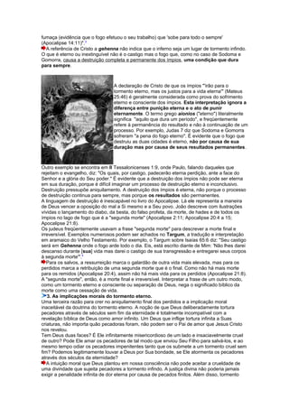 fumaça (evidência que o fogo efetuou o seu trabalho) que 'sobe para todo o sempre'
(Apocalipse 14:11)".3
A referência de Cristo a gehenna não indica que o inferno seja um lugar de tormento infindo.
O que é eterno ou inextinguível não é o castigo mas o fogo que, como no caso de Sodoma e
Gomorra, causa a destruição completa e permanente dos ímpios, uma condição que dura
para sempre.
A declaração de Cristo de que os ímpios "'irão para o
tormento eterno, mas os justos para a vida eterna'" (Mateus
25:46) é geralmente considerada como prova do sofrimento
eterno e consciente dos ímpios. Esta interpretação ignora a
diferença entre punição eterna e o ato de punir
eternamente. O termo grego aionios ("eterno") literalmente
significa "aquilo que dura um período", e freqüentemente
refere à permanência do resultado e não à continuação de um
processo. Por exemplo, Judas 7 diz que Sodoma e Gomorra
sofreram "a pena do fogo eterno". É evidente que o fogo que
destruiu as duas cidades é eterno, não por causa de sua
duração mas por causa de seus resultados permanentes.
Outro exemplo se encontra em II Tessalonicenses 1:9, onde Paulo, falando daqueles que
rejeitam o evangelho, diz: "Os quais, por castigo, padecerão eterna perdição, ante a face do
Senhor e a glória do Seu poder." É evidente que a destruição dos ímpios não pode ser eterna
em sua duração, porque é difícil imaginar um processo de destruição eterno e inconclusivo.
Destruição pressupõe aniquilamento. A destruição dos ímpios é eterna, não porque o processo
de destruição continua para sempre, mas porque os resultados são permanentes.
A linguagem de destruição é inescapável no livro do Apocalipse. Lá ele representa a maneira
de Deus vencer a oposição do mal a Si mesmo e a Seu povo. João descreve com ilustrações
vívidas o lançamento do diabo, da besta, do falso profeta, da morte, de hades e de todos os
ímpios no lago de fogo que é a "segunda morte" (Apocalipse 2:11; Apocalipse 20:4 a 15;
Apocalipse 21:8).
Os judeus freqüentemente usavam a frase "segunda morte" para descrever a morte final e
irreversível. Exemplos numerosos podem ser achados no Targum, a tradução e interpretação
em aramaico do Velho Testamento. Por exemplo, o Targum sobre Isaías 65:6 diz: "Seu castigo
será em Gehenna onde o fogo arde todo o dia. Eis, está escrito diante de Mim: 'Não lhes darei
descanso durante [sua] vida mas darei o castigo de sua transgressão e entregarei seus corpos
à segunda morte'".4
Para os salvos, a ressurreição marca o galardão de outra vida mais elevada, mas para os
perdidos marca a retribuição de uma segunda morte que é o final. Como não há mais morte
para os remidos (Apocalipse 20:4), assim não há mais vida para os perdidos (Apocalipse 21:8).
A "segunda morte", então, é a morte final e irreversível. Interpretar a frase de um outro modo,
como um tormento eterno e consciente ou separação de Deus, nega o significado bíblico da
morte como uma cessação de vida.
3. As implicações morais do tormento eterno.
Uma terceira razão para crer no aniquilamento final dos perdidos e a implicação moral
inaceitável da doutrina do tormento eterno. A noção de que Deus deliberadamente tortura
pecadores através de séculos sem fim da eternidade é totalmente incompatível com a
revelação bíblica de Deus como amor infinito. Um Deus que inflige tortura infinita a Suas
criaturas, não importa quão pecadoras foram, não podem ser o Pai de amor que Jesus Cristo
nos revelou.
Tem Deus duas faces? É Ele infinitamente misericordioso de um lado e insaciavelmente cruel
de outro? Pode Ele amar os pecadores de tal modo que enviou Seu Filho para salvá-los, e ao
mesmo tempo odiar os pecadores impenitentes tanto que os submete a um tormento cruel sem
fim? Podemos legitimamente louvar a Deus por Sua bondade, se Ele atormenta os pecadores
através dos séculos da eternidade?
A intuição moral que Deus plantou em nossa consciência não pode aceitar a crueldade de
uma divindade que sujeita pecadores a tormento infindo. A justiça divina não poderia jamais
exigir a penalidade infinita de dor eterna por causa de pecados finitos. Além disso, tormento
 