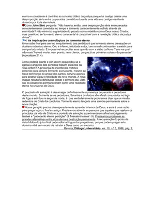 eterno e consciente é contrário ao conceito bíblico de justiça porque tal castigo criaria uma
desproporção séria entre os pecados cometidos durante uma vida e o castigo resultante
durando por toda eternidade.
Como John Stott pergunta: "Não haveria, então, uma desproporção séria entre pecados
conscientemente cometidos no tempo e tormento conscientemente sofrido através da
eternidade? Não minimizo a gravidade do pecado como rebelião contra Deus nosso Criador,
mas questiono se 'tormento eterno consciente' é compatível com a revelação bíblica da justiça
divina".5
4. As implicações cosmológicas do tormento eterno.
Uma razão final para crer no aniquilamento dos perdidos é que tormento eterno pressupõe um
dualismo cósmico eterno. Céu e inferno, felicidade e dor, bem e mal continuariam a existir para
sempre lado a lado. É impossível reconciliar essa opinião com a visão da Nova Terra na qual
não mais "haverá morte, nem pranto, nem clamor, porque já as primeiras coisas são passadas"
(Apocalipse 21:4).
Como poderia pranto e dor serem esquecidos se a
agonia e angústia dos perdidos fossem aspectos da
nova ordem? A presença de incontáveis milhões
sofrendo para sempre tormento excruciante, mesmo se
fosse bem longe do arraial dos santos, serviria apenas
para destruir a paz e felicidade do novo mundo. A nova
criação resultaria defeituosa desde o primeiro dia, visto
que os pecadores permaneceriam como uma realidade
eterna no universo de Deus.
O propósito da salvação é desarraigar definitivamente a presença de pecado e pecadores
deste mundo. Somente se os pecadores, Satanás e os diabos são afinal consumidos no lago
de fogo e extintos na segunda morte, é que verdadeiramente poderemos dizer que a missão
redentora de Cristo foi concluída. Tormento eterno lançaria uma sombra permanente sobre a
nova criação.
Nossa geração precisa desesperadamente aprender o temor de Deus, e esta é uma razão
para pregar o juízo final e castigo. Precisamos advertir as pessoas que aqueles que rejeitam os
princípios da vida de Cristo e a provisão de salvação experimentaram afinal um julgamento
terrível e "padecerão eterna perdição" (II Tessaloninceses1:9). Precisamos proclamar as
grandes alternativas entre vida eterna e destruição permanente. A recuperação do ponto de
vista bíblico do juízo final pode soltar a língua dos pregadores, porque podem pregar esta
doutrina vital sem receio de retratar a Deus como um monstro.
Revista, Diálogo Universitário, vol. 10, n.º 3, 1998, pág. 9.
 