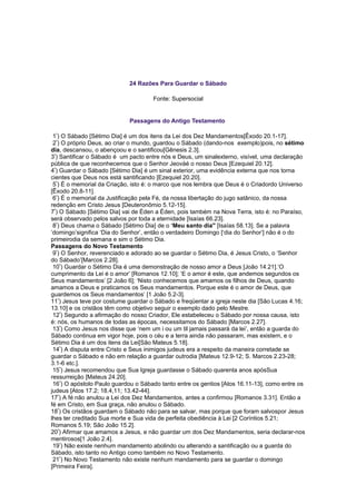 24 Razões Para Guardar o Sábado
Fonte: Supersocial
Passagens do Antigo Testamento
1º
) O Sábado [Sétimo Dia] é um dos itens da Lei dos Dez Mandamentos[Êxodo 20.1-17].
2º
) O próprio Deus, ao criar o mundo, guardou o Sábado (dando-nos exemplo)pois, no sétimo
dia, descansou, o abençoou e o santificou[Gênesis 2.3].
3º
) Santificar o Sábado é um pacto entre nós e Deus, um sinalexterno, visível, uma declaração
pública de que reconhecemos que o Senhor Jeováé o nosso Deus [Ezequiel 20.12].
4º
) Guardar o Sábado [Sétimo Dia] é um sinal exterior, uma evidência externa que nos torna
cientes que Deus nos está santificando [Ezequiel 20.20].
5º
) É o memorial da Criação, isto é: o marco que nos lembra que Deus é o Criadordo Universo
[Êxodo 20.8-11].
6º
) É o memorial da Justificação pela Fé, da nossa libertação do jugo satânico, da nossa
redenção em Cristo Jesus [Deuteronômio 5.12-15].
7º
) O Sábado [Sétimo Dia] vai de Éden a Éden, pois também na Nova Terra, isto é: no Paraíso,
será observado pelos salvos por toda a eternidade [Isaías 66.23].
8º
) Deus chama o Sábado [Sétimo Dia] de o ‘Meu santo dia" [Isaías 58.13]. Se a palavra
‘domingo’significa ‘Dia do Senhor’, então o verdadeiro Domingo [‘dia do Senhor’] não é o do
primeirodia da semana e sim o Sétimo Dia.
Passagens do Novo Testamento
9º
) O Senhor, reverenciado e adorado ao se guardar o Sétimo Dia, é Jesus Cristo, o ‘Senhor
do Sábado’[Marcos 2.28].
10º
) Guardar o Sétimo Dia é uma demonstração de nosso amor a Deus [João 14.21].‘O
cumprimento da Lei é o amor’ [Romanos 12.10]; ‘E o amor é este, que andemos segundos os
Seus mandamentos’ [2 João 6]; ‘Nisto conhecemos que amamos os filhos de Deus, quando
amamos a Deus e praticamos os Seus mandamentos. Porque este é o amor de Deus, que
guardemos os Seus mandamentos’ [1 João 5.2-3].
11º
) Jesus teve por costume guardar o Sábado e freqüentar a igreja neste dia [São Lucas 4.16;
13.10] e os cristãos têm como objetivo seguir o exemplo dado pelo Mestre.
12º
) Segundo a afirmação do nosso Criador, Ele estabeleceu o Sábado por nossa causa, isto
é: nós, os humanos de todas as épocas, necessitamos do Sábado [Marcos 2.27].
13º
) Como Jesus nos disse que ‘nem um i ou um til jamais passará da lei’, então a guarda do
Sábado continua em vigor hoje, pois o céu e a terra ainda não passaram, mas existem, e o
Sétimo Dia é um dos itens da Lei[São Mateus 5.18].
14º
) A disputa entre Cristo e Seus inimigos judeus era a respeito da maneira corretade se
guardar o Sábado e não em relação a guardar outrodia [Mateus 12.9-12; S. Marcos 2.23-28;
3.1-6 etc.].
15º
) Jesus recomendou que Sua Igreja guardasse o Sábado quarenta anos apósSua
ressurreição [Mateus 24.20].
16º
) O apóstolo Paulo guardou o Sábado tanto entre os gentios [Atos 16.11-13], como entre os
judeus [Atos 17.2; 18.4,11; 13.42-44].
17º
) A fé não anulou a Lei dos Dez Mandamentos, antes a confirmou [Romanos 3.31]. Então a
fé em Cristo, em Sua graça, não anulou o Sábado.
18º
) Os cristãos guardam o Sábado não para se salvar, mas porque que foram salvospor Jesus
lhes ter creditado Sua morte e Sua vida de perfeita obediência à Lei [2 Coríntios 5.21;
Romanos 5.19; São João 15.2].
20º
) Afirmar que amamos a Jesus, e não guardar um dos Dez Mandamentos, seria declarar-nos
mentirosos[1 João 2.4].
19º
) Não existe nenhum mandamento abolindo ou alterando a santificação ou a guarda do
Sábado, isto tanto no Antigo como também no Novo Testamento.
21º
) No Novo Testamento não existe nenhum mandamento para se guardar o domingo
[Primeira Feira].
 