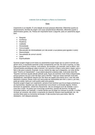 Lidando Com as Brigas e a Raiva no Casamento
Cavs
Casamento é um desafio. É uma relação de duas pessoas diferentes. Diferentes quanto ao
temperamento, famílias de origem com suas características diferentes, diferentes quanto a
determinados gostos, etc. Parece ser importante haver o seguinte, para um casamento seguir
bem:
• Respeito
• Confiança
• Paciência
• Lealdade
• Honestidade
• Comunicação
• Manutenção da individualidade (um não anular a sua pessoa para agradar o outro)
• Descontração
• Sexualidade de comum acordo
• Lazer
• Espiritualidade
Quando surgem brigas (e em todos os casamentos surgir brigas vez ou outra é normal) que
geram raiva, é importante aprender a lidar corretamente com ela. Se você a suprime, ou seja,
joga-a para dentro de si mesma, você adoece. Se transfere, por exemplo, para os filhos, isso
causará lesões psicológicas neles e piorará. Um caminho é dirigir a raiva para o objeto, para o
fato e não para a pessoa. Exemplo: se seu marido fez algo que a desgostou, ao invés de lhe
dizer "Você é um desastrado!", o que estará atacando a pessoa dele, você pode dizer-lhe:
"Quando você teve aquela atitude (atitude qual), fiquei me sentindo muito triste e desanimada,
porque pareceu-me que você não ligou para a família." Veja que nesse exemplo você está
desabafando, está falando daquilo que não deve ser jogado para dentro de si, mas não está
atacando a pessoa. Desse modo sua raiva pode ser expressada sem ferir o outro e, por isso,
pode ser aceita, tanto por você quanto pela outra pessoa.
Quando surgem brigas num casamento, sempre é bom lembrar que há as brigas produtivas e
as improdutivas. Aquelas que são improdutivas nunca levam a conclusão alguma. Ambos
terminam se agredindo, verbal e/ou fisicamente, não se consegue ouvir de verdade o que o
outro tem a dizer. Ao passo que numa briga construtiva, quando ela termina, há alguma
conclusão prática, por exemplo: o marido decide que irá pegar as crianças na escola, a mulher
irá fazer as compras, irão dividir o orçamento do casal de maneira mais equilibrada, etc. Há
acordos feitos após os momentos de tensão. E são acordos bons para todos. Não há
desespero, nem ataques pessoais.
 