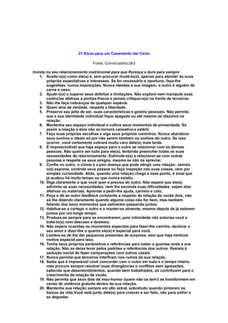 21 Dicas para um Casamento dar Certo
Fonte: Conviccaotrio.dk3
Invista no seu relacionamento matrimonial para que floresça e dure para sempre
1. Aceite-o(a) como ele(a) é, sem procurar mudá-lo(a), apenas para atender às suas
próprias expectativas e interesses. Se for necessário e oportuno, faça-lhe
sugestões, nunca imposições. Nunca idealize a sua imagem: o outro é alguém de
carne e osso.
2. Ajude-o(a) a superar seus defeitos e limitações. Não explore nem manipule suas
carências afetivas e pontos-fracos e jamais critique-o(a) na frente de terceiros.
3. Não lhe faça cobranças de qualquer espécie.
4. Quem ama de verdade, respeita a liberdade.
5. Preserve seu jeito de ser, suas características e gostos pessoais. Não permita
que a sua identidade individual fique apagada ou até mesmo se dissolva na
relação.
6. Mantenha seu espaço individual e cultive seus momentos de privacidade. Só
assim a relação a dois não se tornará cansativa e estéril.
7. Faça suas próprias escolhas e siga seus próprios caminhos. Nunca abandone
seus sonhos e ideais só por não serem também os sonhos do outro. Se isso
ocorrer, você certamente cobrará muito caro dele(a) mais tarde.
8. É imprescindível que haja espaço para o outro se relacionar com as demais
pessoas. Não queira ser tudo para ele(a), tentando preencher todas as suas
necessidades de relacionamento. Estimule-o(a) a relacionar-se com outras
pessoas e respeite os seus amigos, mesmo se não os apreciar.
9. Confie no outro: o ciúme é a pior doença que pode atingir uma relação. Jamais
o(a) espione, controle seus passos ou faça inspeção nas suas coisas, nem por
simples curiosidade. Aliás, quando uma relação chega a esse ponto, é sinal que
já acabou há muito tempo ou que nunca existiu.
10. Diga claramente o que você quer e precisa do outro. Não espere que ele(a)
adivinhe as suas necessidades, nem lhe esconda suas dificuldades, sejam elas
afetivas ou materiais. Aprenda a pedir-lhe ajuda, carinho e colo.
11. Peça e dê ao outro feedback constante a respeito da relação de vocês dois, não
só lhe dizendo claramente quando alguma coisa não for bem, mas também
falando dos bons momentos que estiverem passando juntos.
12. Habitue-se a cortejar o outro e a manter-se atraente, mesmo depois de já estarem
juntos por um longo tempo.
13. Produza-se sempre para se encontrarem, pois intimidade não autoriza você a
tratá-lo(a) com descaso e desleixo.
14. Não espere ocasiões ou momentos especiais para fazer-lhe carinho, declarar o
seu amor e dizer-lhe o quanto ele(a) é especial para você.
15. Lembre-se de lhe dar pequenos presentes de surpresa, sem que haja nenhum
motivo especial para isso.
16. Tenha seus próprios parâmetros e referências para saber a quantas anda a sua
relação. Não se deixe levar pelos padrões e referências dos outros. Resista à
sedução social de fazer comparações com outros casais.
17. Nunca permita que terceiros interfiram nos rumos da sua relação.
18. Saiba que é impossível você concordar com o outro em tudo e o tempo inteiro,
mas procure sempre resolver suas divergências e conflitos sem agressões,
sabendo que desentendimentos, quando bem trabalhados, só contribuem para o
crescimento da relação de vocês.
19. Não permita que seus dias de mau-humor (quem não os tem!) se transformem em
cenas de violência gratuita dentro da sua relação.
20. Mantenha sua relação sempre em alto astral, sobretudo quando pintarem os
baixos da vida.Você está junto dele(a) para crescer e ser feliz, não para sofrer e
se degradar.
 