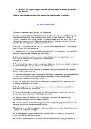 21. Qualquer que seja a situação, namorem bastante, amem de montão que o resto
tem solução!
(Material transcrito de uma das Listas Adventistas de Discussão, da Internet)
95 TESES DE LUTERO
Debate para o esclarecimento do valor das indulgências
Por amor à verdade e no empenho de elucidá-la, discutir-se-á o seguinte em Wittenberg, sob a
presidência do reverendo padre Martinho Lutero, mestre de Artes e de Santa Teologia e
professor catedrático desta última, naquela localidade. Por esta razão, ele solicita que os que
não puderem estar presentes e debater conosco oralmente o façam por escrito, mesmo que
ausentes. Em nome do nosso Senhor Jesus Cristo. Amém.
1. Ao dizer: "Fazei penitência", etc. [Mt 4.17], o nosso Senhor e Mestre Jesus Cristo quis que
toda a vida dos fiéis fosse penitência.
2. Esta penitência não pode ser entendida como penitência sacramental (isto é, da confissão e
satisfação celebrada pelo ministério dos sacerdotes).
3. No entanto, ela não se refere apenas a uma penitência interior; sim, a penitência interior
seria nula, se, externamente, não produzisse toda sorte de
mortificação da carne.
4. Por conseqüência, a pena perdura enquanto persiste o ódio de si mesmo (isto é a verdadeira
penitência interior), ou seja, até a entrada do reino dos céus.
5. O papa não quer nem pode dispensar de quaisquer penas senão daquelas que impôs por
decisão própria ou dos cânones.
6. O papa não pode remitir culpa alguma senão declarando e confirmando que ela foi perdoada
por Deus, ou, sem dúvida, remitindo-a nos casos reservados para si; se estes forem
desprezados, a culpa permanecerá por inteiro.
7. Deus não perdoa a culpa de qualquer pessoa sem, ao mesmo tempo, sujeitá-la, em tudo
humilhada, ao sacerdote, seu vigário.
8. Os cânones penitenciais são impostos apenas aos vivos; segundo os mesmos cânones,
nada deve ser imposto aos moribundos.
9. Por isso, o Espírito Santo nos beneficia através do papa quando este, em seus decretos,
sempre exclui a circunstância da morte e da necessidade.
10. Agem mal e sem conhecimento de causa aqueles sacerdotes que reservam aos
moribundos penitências canônicas para o purgatório.
11. Essa erva daninha de transformar a pena canônica em pena do purgatório parece ter sido
semeada enquanto os bispos certamente dormiam.
12. Antigamente se impunham as penas canônicas não depois, mas antes da absolvição, como
verificação da verdadeira contrição.
13. Através da morte, os moribundos pagam tudo e já estão mortos para as leis canônicas,
tendo, por direito, isenção das mesmas.
14. Saúde ou amor imperfeito no moribundo necessariamente traz consigo grande temor, e
 