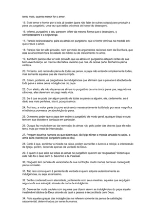tanto mais, quanto menor for o amor.
15. Este temor e horror por si sós já bastam (para não falar de outras coisas) para produzir a
pena do purgatório, uma vez que estão próximos do horror do desespero.
16. Inferno, purgatório e céu parecem diferir da mesma forma que o desespero, o
semidesespero e a segurança.
17. Parece desnecessário, para as almas no purgatório, que o horror diminua na medida em
que cresce o amor.
18. Parece não ter sido provado, nem por meio de argumentos racionais nem da Escritura, que
elas se encontram fora do estado de mérito ou de crescimento no amor.
19. Também parece não ter sido provado que as almas no purgatório estejam certas de sua
bem-aventurança, ao menos não todas, mesmo que nós, de nossa parte, tenhamos plena
certeza.
20. Portanto, sob remissão plena de todas as penas, o papa não entende simplesmente todas,
mas somente aquelas que ele mesmo impôs.
21. Erram, portanto, os pregadores de indulgências que afirmam que a pessoa é absolvida de
toda pena e salva pelas indulgências do papa.
22. Com efeito, ele não dispensa as almas no purgatório de uma única pena que, segundo os
cânones, elas deveriam ter pago nesta vida.
23. Se é que se pode dar algum perdão de todas as penas a alguém, ele, certamente, só é
dado aos mais perfeitos, isto é, pouquíssimos.
24. Por isso, a maior parte do povo está sendo necessariamente ludibriada por essa magnífica
e indistinta promessa de absolvição da pena.
25. O mesmo poder que o papa tem sobre o purgatório de modo geral, qualquer bispo e cura
tem em sua diocese e paróquia em particular.
26. O papa faz muito bem ao dar remissão às almas não pelo poder das chaves (que ele não
tem), mas por meio de intercessão.
27. Pregam doutrina humana os que dizem que, tão logo tilintar a moeda lançada na caixa, a
alma sairá voando [do purgatório para o céu].
28. Certo é que, ao tilintar a moeda na caixa, podem aumentar o lucro e a cobiça; a intercessão
da Igreja, porém, depende apenas da vontade de Deus.
29. E quem é que sabe se todas as almas no purgatório querem ser resgatadas? Dizem que
este não foi o caso com S. Severino e S. Pascoal.
30. Ninguém tem certeza da veracidade de sua contrição, muito menos de haver conseguido
plena remissão.
31. Tão raro como quem é penitente de verdade é quem adquire autenticamente as
indulgências, ou seja, é raríssimo.
32. Serão condenados em eternidade, juntamente com seus mestres, aqueles que se julgam
seguros de sua salvação através de carta de indulgência.
33. Deve-se ter muita cautela com aqueles que dizem serem as indulgências do papa aquela
inestimável dádiva de Deus através da qual a pessoa é reconciliada com Deus.
34. Pois aquelas graças das indulgências se referem somente às penas de satisfação
sacramental, determinadas por seres humanos.
 
