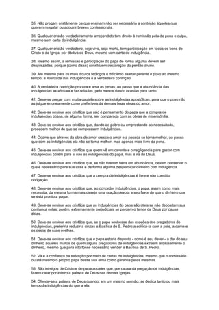 35. Não pregam cristãmente os que ensinam não ser necessária a contrição àqueles que
querem resgatar ou adquirir breves confessionais.
36. Qualquer cristão verdadeiramente arrependido tem direito à remissão pela de pena e culpa,
mesmo sem carta de indulgência.
37. Qualquer cristão verdadeiro, seja vivo, seja morto, tem participação em todos os bens de
Cristo e da Igreja, por dádiva de Deus, mesmo sem carta de indulgência.
38. Mesmo assim, a remissão e participação do papa de forma alguma devem ser
desprezadas, porque (como disse) constituem declaração do perdão divino.
39. Até mesmo para os mais doutos teólogos é dificílimo exaltar perante o povo ao mesmo
tempo, a liberdade das indulgências e a verdadeira contrição.
40. A verdadeira contrição procura e ama as penas, ao passo que a abundância das
indulgências as afrouxa e faz odiá-las, pelo menos dando ocasião para tanto.
41. Deve-se pregar com muita cautela sobre as indulgências apostólicas, para que o povo não
as julgue erroneamente como preferíveis às demais boas obras do amor.
42. Deve-se ensinar aos cristãos que não é pensamento do papa que a compra de
indulgências possa, de alguma forma, ser comparada com as obras de misericórdia.
43. Deve-se ensinar aos cristãos que, dando ao pobre ou emprestando ao necessitado,
procedem melhor do que se comprassem indulgências.
44. Ocorre que através da obra de amor cresce o amor e a pessoa se torna melhor, ao passo
que com as indulgências ela não se torna melhor, mas apenas mais livre da pena.
45. Deve-se ensinar aos cristãos que quem vê um carente e o negligencia para gastar com
indulgências obtém para si não as indulgências do papa, mas a ira de Deus.
46. Deve-se ensinar aos cristãos que, se não tiverem bens em abundância, devem conservar o
que é necessário para sua casa e de forma alguma desperdiçar dinheiro com indulgência.
47. Deve-se ensinar aos cristãos que a compra de indulgências é livre e não constitui
obrigação.
48. Deve-se ensinar aos cristãos que, ao conceder indulgências, o papa, assim como mais
necessita, da mesma forma mais deseja uma oração devota a seu favor do que o dinheiro que
se está pronto a pagar.
49. Deve-se ensinar aos cristãos que as indulgências do papa são úteis se não depositam sua
confiança nelas, porém, extremamente prejudiciais se perdem o temor de Deus por causa
delas.
50. Deve-se ensinar aos cristãos que, se o papa soubesse das exações dos pregadores de
indulgências, preferiria reduzir a cinzas a Basílica de S. Pedro a edificá-la com a pele, a carne e
os ossos de suas ovelhas.
51. Deve-se ensinar aos cristãos que o papa estaria disposto - como é seu dever - a dar do seu
dinheiro àqueles muitos de quem alguns pregadores de indulgências extraem ardilosamente o
dinheiro, mesmo que para isto fosse necessário vender a Basílica de S. Pedro.
52. Vã é a confiança na salvação por meio de cartas de indulgências, mesmo que o comissário
ou até mesmo o próprio papa desse sua alma como garantia pelas mesmas.
53. São inimigos de Cristo e do papa aqueles que, por causa da pregação de indulgências,
fazem calar por inteiro a palavra de Deus nas demais igrejas.
54. Ofende-se a palavra de Deus quando, em um mesmo sermão, se dedica tanto ou mais
tempo às indulgências do que a ela.
 