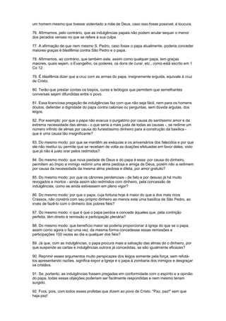 um homem mesmo que tivesse violentado a mãe de Deus, caso isso fosse possível, é loucura.
76. Afirmamos, pelo contrário, que as indulgências papais não podem anular sequer o menor
dos pecados veniais no que se refere à sua culpa.
77. A afirmação de que nem mesmo S. Pedro, caso fosse o papa atualmente, poderia conceder
maiores graças é blasfêmia contra São Pedro e o papa.
78. Afirmamos, ao contrário, que também este, assim como qualquer papa, tem graças
maiores, quais sejam, o Evangelho, os poderes, os dons de curar, etc., como está escrito em 1
Co 12.
79. É blasfêmia dizer que a cruz com as armas do papa, insignemente erguida, equivale à cruz
de Cristo.
80. Terão que prestar contas os bispos, curas e teólogos que permitem que semelhantes
conversas sejam difundidas entre o povo.
81. Essa licenciosa pregação de indulgências faz com que não seja fácil, nem para os homens
doutos, defender a dignidade do papa contra calúnias ou perguntas, sem dúvida argutas, dos
leigos.
82. Por exemplo: por que o papa não evacua o purgatório por causa do santíssimo amor e da
extrema necessidade das almas - o que seria a mais justa de todas as causas -, se redime um
número infinito de almas por causa do funestíssimo dinheiro para a construção da basílica -
que é uma causa tão insignificante?
83. Do mesmo modo: por que se mantêm as exéquias e os aniversários dos falecidos e por que
ele não restitui ou permite que se recebam de volta as doações efetuadas em favor deles, visto
que já não é justo orar pelos redimidos?
84. Do mesmo modo: que nova piedade de Deus e do papa é essa: por causa do dinheiro,
permitem ao ímpio e inimigo redimir uma alma piedosa e amiga de Deus, porém não a redimem
por causa da necessidade da mesma alma piedosa e dileta, por amor gratuito?
85. Do mesmo modo: por que os cânones penitenciais - de fato e por desuso já há muito
revogados e mortos - ainda assim são redimidos com dinheiro, pela concessão de
indulgências, como se ainda estivessem em pleno vigor?
86. Do mesmo modo: por que o papa, cuja fortuna hoje é maior do que a dos mais ricos
Crassos, não constrói com seu próprio dinheiro ao menos esta uma basílica de São Pedro, ao
invés de fazê-lo com o dinheiro dos pobres fiéis?
87. Do mesmo modo: o que é que o papa perdoa e concede àqueles que, pela contrição
perfeita, têm direito à remissão e participação plenária?
88. Do mesmo modo: que benefício maior se poderia proporcionar à Igreja do que se o papa,
assim como agora o faz uma vez, da mesma forma concedesse essas remissões e
participações 100 vezes ao dia a qualquer dos fiéis?
89. Já que, com as indulgências, o papa procura mais a salvação das almas do o dinheiro, por
que suspende as cartas e indulgências outrora já concedidas, se são igualmente eficazes?
90. Reprimir esses argumentos muito perspicazes dos leigos somente pela força, sem refutá-
los apresentando razões, significa expor a Igreja e o papa à zombaria dos inimigos e desgraçar
os cristãos.
91. Se, portanto, as indulgências fossem pregadas em conformidade com o espírito e a opinião
do papa, todas essas objeções poderiam ser facilmente respondidas e nem mesmo teriam
surgido.
92. Fora, pois, com todos esses profetas que dizem ao povo de Cristo: "Paz, paz!" sem que
haja paz!
 