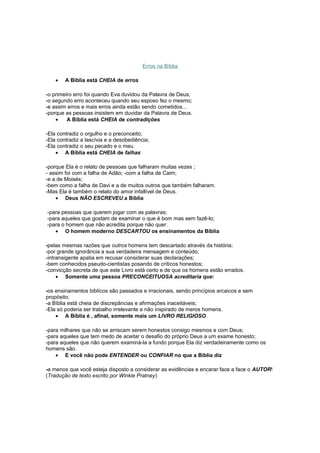 Erros na Bíblia
• A Bíblia está CHEIA de erros
-o primeiro erro foi quando Eva duvidou da Palavra de Deus;
-o segundo erro aconteceu quando seu esposo fez o mesmo;
-e assim erros e mais erros ainda estão sendo cometidos...
-porque as pessoas insistem em duvidar da Palavra de Deus.
• A Bíblia está CHEIA de contradições
-Ela contradiz o orgulho e o preconceito;
-Ela contradiz a lascívia e a desobediência;
-Ela contradiz o seu pecado e o meu.
• A Bíblia está CHEIA de falhas
-porque Ela é o relato de pessoas que falharam muitas vezes ;
- assim foi com a falha de Adão; -com a falha de Caim;
-e a de Moisés;
-bem como a falha de Davi e a de muitos outros que também falharam.
-Mas Ela é também o relato do amor infallível de Deus.
• Deus NÃO ESCREVEU a Bíblia
-para pessoas que querem jogar com as palavras;
-para aqueles que gostam de examinar o que é bom mas sem fazê-lo;
-para o homem que não acredita porque não quer.
• O homem moderno DESCARTOU os ensinamentos da Bíblia
-pelas mesmas razões que outros homens tem descartado através da história;
-por grande ignorância a sua verdadeira mensagem e conteúdo;
-intransigente apatia em recusar considerar suas declarações;
-bem conhecidos pseudo-cientistas posando de críticos honestos;
-convicção secreta de que este Livro está certo e de que os homens estão errados.
• Somente uma pessoa PRECONCEITUOSA acreditaria que:
-os ensinamentos biblícos são passados e irracionais, sendo princípios arcaicos e sem
propósito;
-a Bíblia está cheia de discrepâncias e afirmações inaceitáveis;
-Ela só poderia ser trabalho irrelevante e não inspirado de meros homens.
• A Bíblia é , afinal, somente mais um LIVRO RELIGIOSO
-para milhares que não se arriscam serem honestos consigo mesmos e com Deus;
-para aqueles que tem medo de aceitar o desafio do próprio Deus a um exame honesto;
-para aqueles que não querem examiná-la a fundo porque Ela diz verdadeiramente como os
homens são.
• E você não pode ENTENDER ou CONFIAR no que a Bíblia diz
-a menos que você esteja disposto a considerar as evidências e encarar face a face o AUTOR!
(Tradução de texto escrito por Winkie Pratney)
 