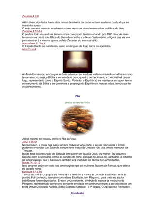 Zacarias 4:2-6
Além disso, dos lados havia dois ramos de oliveira de onde vertiam azeite no castiçal que se
mantinha aceso.
O anjo também nomeou as oliveiras como sendo as duas testemunhas ou filhos do óleo.
Zacarias 4:12-14
O profeta João viu as duas testemunhas com poder, testemunhando por 1260 dias. As duas
testemunhas ou os dois filhos do óleo são o Velho e o Novo Testamento. A figura que ele usa
para mostrar é a mesma que o profeta Zacarias viu em sua visão.
Apocalipse 11:3 e 4
O Espírito Santo se manifestou como em línguas de fogo sobre os apóstolos.
Atos 2:3 e 4
Ao final dos versos, temos que as duas oliveiras, ou as duas testemunhas são o velho e o novo
testamento, ou seja, a Bíblia e vertem de si ouro, que é o conhecimento e combustível para o
fogo, representado como o Espírito Santo. Portanto, o Espírito só se manifesta em quem tem o
conhecimento da Bíblia e se queremos a presença do Espírito em nossas vidas, temos que ter
o conhecimento.
Pão
Jesus: o Pão da Vida
Jesus mesmo se intitulou como o Pão da Vida.
João 6:48-51
No Santuário, a mesa dos pães sempre ficava no lado norte, e se ele representa a Cristo,
podemos entender que Satanás sempre teve inveja de Jesus e não dos outros membros da
Trindade.
Isaías trata da presunção de Satanás em querer ser igual a Deus, ou melhor, faz algumas
ligações com o santuário, como as bandas do norte, posição de Jesus no Santuário, e o monte
da Congregação, que o Santuário também era chamado de Tenda da Congregação.
Isaías 14:12-15
Isso também pode ser visto nas lamentações que as mulheres faziam por Tamuz, que estava
do lado do norte.
Ezequiel 8:13-16
Tamuz era um deus pagão da fertilidade e também o nome de um mês babilônico, mês de
plantio. Foi conhecido também como deus Esculápio, em Pérgamo, para onde os sábios
babilônicos foram deportados. Era um deus serpente, símbolo da escola de medicina de
Pérgamo, representado como uma serpente enrolada em um tronco morto a ao lado nasce um
broto (Novo Dicionário Aurélio, Bíblia Sagrada Católica - 31ª edição, O Apocalipse Revelado).
Conclusão
 