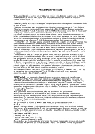 ARREBATAMENTO SECRETO
“Então, estando dois no campo, será levado um, e deixado outro. Estando duas moendo no moinho,
será levada uma, e deixada outra. Vigiai, pois, porque não sabeis a que hora há de vir o vosso
Senhor”. Mateus 24: 40-42.
Este texto (Mateus 24:40-42) é utilizado para crer-se que os santos serão raptados secretamente antes
da volta de Jesus.
Esta teoria firmada neste texto isolado é um mito medieval criado pelos adeptos da Contra Reforma.
Este ensino empana o magestoso brilho da ressurreição bíblica. Em Mateus 24 Jesus apresenta a
maior profecia de Sua vinda. E no contexto (Mat. 24:48-51) evidencia-se o ensino claro de Jesus: Estar
alerta, porque ao retornar o Senhor, um será “tomado”, outro será “deixado”.
Em Sodoma e Gomorra apenas três pessoas foram “levadas”, isto é: escaparam da destruição. No
dilúvio, oito se salvaram. Na destruição de Jerusalém, quem estava alerta (Mat. 24:15-20), fugiu e se
salvou. Nenhuma daquelas pessoas foi arrebatada. Arrebatados na Bíblia só houve Enoque e Elias, e
o arrebatamento não foi secreto. A Bíblia é clara ao apresentar a doutrina da ressurreição:
I Coríntios 15:51-54: – “Eis aqui vos digo um grande mistério: Na verdade, nem todos dormiremos, mas
todos seremos transformados. Num momento, num abrir e fechar de olhos, ante a última trombeta;
porque a trombeta soará, e os mortos ressuscitarão incorruptíveis, e nós seremos transformados.
Porque convém que isto que é corruptível se revista da incorruptibilidade, e que isto que é mortal se
revista da imortalidade. E, quando isto que é corruptível se revestir da incorruptibilidade, e isto que é
mortal se revestir da imortalidade, então cumprir-se-á a palavra que está escrita: Tragada foi a morte
na vitória”.
I Tessalonicenses 4:13-18: – “Não quero, porém, irmãos, que sejais ignorantes acerca dos que já
dormem, para que não vos entristeçais como os demais, que não tem esperança. Porque, se cremos
que Jesus morreu e ressuscitou, assim também aos que em Jesus dormem Deus os tornará a trazer
com Ele. Dizemo-vos, pois, isto, pela Palavra do Senhor: que nós, os que ficarmos vivos para a vinda
do Senhor, não precederemos os que dormem. Porque o mesmo Senhor descerá do Céu com alarido
e com a voz de Arcanjo, e com a trombeta de Deus; e os que morreram em Cristo ressuscitarão
primeiro. Depois nós, os que ficarmos vivos, seremos arrebatados juntamente com Ele nas nuvens, a
encontrar o Senhor nos ares, e assim estaremos sempre com o Senhor”.
Na primeira ressurreição, participarão todos os justos mortos de todas as épocas (I Tess 4: 16). Com
os justos vivos, são todos arrebatados (I Tes. 4:17). Mil anos mais tarde ocorre a segunda
ressurreição, que é a dos ímpios (Apoc. 20:5).
OBSERVAÇÃO – Um pouco antes da volta de Jesus, ocorre uma ressurreição parcial, menor,
segundo Daniel 12:2. Nesta ressurreição parcial, ressuscitarão para contemplar o Senhor os que
recusaram, traspassaram, crucificaram, zombaram e escarneceram da agonia de Cristo (Apoc. 1:7).
Estas pessoas morrerão três vezes. Primeira: A morte natural. Segunda: Após esta ressurreição
especial, depois que tiverem contemplado o Senhor Jesus, voltarão a morrer. Terceira: Após o milênio
ressuscitam para serem exterminados com todos os rebeldes. Percebe como é linda e clara a doutrina
da ressurreição? Ouça isso:
I Coríntios 15: 20
“Mas agora Cristo ressuscitou dos mortos, e foi feito as primícias dos que dormem.”
A ressurreição de Moisés, do filho da viúva de Naim, da filha de Jairo e Lázaro, dependiam da
ressurreição de Jesus. Isto foi possível porque Cristo ressuscitaria. Cristo ficou como fiador destas
ressurreições. Por isso Jesus é a primícia. Houvesse arrebatamento secreto, haveria necessidade da
ressurreição? Releia este texto esclarecedor:
Apocalipse 1: 7
“Eis que vem com as nuvens, e TODO o olho o verá, até quantos o traspassaram...”
ATENÇÃO
Quando é dia aqui no Brasil é noite no Japão. Mas, não duvide – TODO olho verá Jesus voltando.
Deus esticará a Terra se preciso for . E mais, os que assassinaram a Jesus não possuiam fé, logo, não
é o olho da fé. Todos os seres humanos, um dia verão a Deus. Na volta de Jesus, uns serão “levados”,
outros serão “deixados”.
O RETORNO DE CRISTO SERÁ:
• Audível (I Tess. 4:16).
• Glorioso (Mat. 16:27; Apoc. 19:11-16).
• Súbito e inesperado (Mateus 24:38-39).
Depois de tudo que Jesus passou por amor a nós; vilipendiado, massacrado, zombado, esbofeteado,
ridicularizado, não é melhor que ao invés de voltar à nossa Terra de forma secreta, chegasse Ele
 