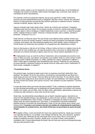 O tempo, porém, passou e eu fui crescendo. Ao concluir o segundo grau, fui à Faculdade de
Teologia e ali comecei a entender melhor tantas mensagens que, à primeira vista, davam a
impressão de serem assustadoras.
Por exemplo: Você já se perguntou alguma vez por que quando lê o Velho Testamento
encontra um Deus aparentemente duro e castigador? Até Seu nome é "Senhor dos exércitos".
Parece um Deus guerreiro conduzindo Seu exército destruidor e matando homens, mulheres,
crianças e botando, depois, fogo em tudo.
Veja por exemplo esta ordem dada a Saul: "Assim diz o Senhor dos exércitos: 'Castigarei
Amaleque pelo que fez a Israel: Ter-se oposto a Israel no caminho, quando este subia do Egito.
Vai, pois, agora, e fere a Amaleque, e destrói totalmente a tudo o que tiver, e nada lhe poupes;
porém, matarás homem e mulher, meninos e crianças de peito, bois e ovelhas, camelos e
jumentos'." (I Samuel 15:2 e 3).
Pode este ser um Deus de amor? Por que foi tão cruel matando todos aqueles homens que
habitavam na terra de Canaã? Quando o exército de Israel conquistava uma daquelas cidades,
o sangue corria pelas ruas. Não adiantava ajoelhar-se e pedir perdão; esses moradores de
Canaã deviam ser destruídos sem piedade. E ai daquele que não obedecesse à ordem!
Saul um dia poupou a vida de um rei inimigo, e Deus o retirou do trono e o rejeitou como rei de
Israel. Acã foi outro israelita que, em lugar de queimar tudo o que havia na cidade destruída,
escondeu uns mantos preciosos e alguns vasos de ouro. Deus ordenou apedrejá-lo na rua.
O interessante é que, se você for ao Novo Testamento, terá a impressão de encontrar outro
Deus. O Deus que ama, que espera, que perdoa o que suplica. Esse é o motivo porque muitas
pessoas acham a Bíblia incoerente, ou, então, preferem ler o Novo Testamento e rejeitam o
Velho. Existe alguma explicação para semelhantes atos divinos? Podemos ter uma pequena
luz para entender a aparente mudança de atitude divina do Velho para o Novo Testamento? É
Deus injusto, castigador e vingativo?
A paciência divina
Em primeiro lugar, precisamos saber quem eram os cananeus que foram destruídos "sem
piedade". No capítulo 18 do livro de Levítico, encontramos uma advertência que Deus fez a
Israel antes de entrar em Canaã: "Fala aos filhos de Israel e dize-lhes: 'Eu sou Senhor vosso
Deus. Não fareis segundo as obras da terra do Egito, em que habitastes, nem fareis segundo
as obras da terra de Canaã, para qual Eu vos levo, nem andareis nos seus estatutos'." (Levítico
18:1 e 2)
E quais são essas obras que Israel não devia praticar? Todo o restante do capítulo apresenta
as mais diversas perversões que os habitantes de Canaã praticavam. Era homem com homem,
mulher com mulher, pai com filha, mãe com filha, enfim, aberrações, depravações e desvios de
conduta que eles achavam a coisa mais normal do mundo.
Ainda hoje, nas descobertas arqueológicas que se fazem naqueles lugares, descobrem-se
obras de arte daqueles tempos, que expressam a cultura do povo cananeu. Aquele povo tinha
rejeitado completamente o Deus Criador. A idolatria e a adoração da criatura e da criação
faziam parte da cultura daquele povo. Sem Deus, a conseqüência natural foi estabelecer
padrões próprios e humanos de comportamento. Cada um era seu próprio deus e fazia o que
achava certo. E quando o ser humano não tem um padrão de comportamento espiritual e
moral baseado na vontade divina, não existe limite para as perversões às quais ele pode
chegar.
Ao rejeitar a Deus, o povo de Canaã não mais vivia; apenas sobrevivia. Aquilo que o homem
vive separado de Deus é, na verdade, uma imitação ridícula de vida, uma caricatura, qualquer
coisa, menos vida. Plenitude de vida você pode achar só em Deus. Ele é o único que dá
sentido à existência humana. Portanto, aquele povo, ao perder a Deus, tinha perdido a
verdadeira vida. A busca desenfreada do prazer não era mais que a procura enlouquecida pela
vida que não possuíam mais.
 