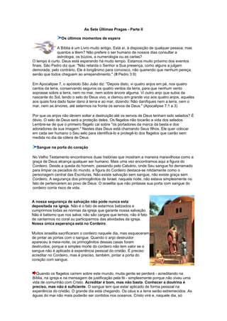 As Sete Últimas Pragas - Parte II
Os últimos momentos de espera
A Bíblia é um Livro muito antigo. Está aí, à disposição de qualquer pessoa; mas
quantos a lêem? Não prefere o ser humano de nossos dias consultar a
astrologia, os búzios, a numerologia ou as cartas?
O tempo é curto. Deus está esperando há muito tempo. Estamos muito próximo dos eventos
finais. São Pedro diz que: "Não retarda o Senhor a Sua presença, como alguns a julgam
demorada; pelo contrário, Ele é longânimo para convosco, não querendo que nenhum pereça,
senão que todos cheguem ao arrependimento." (II Pedro 3:9)
Em Apocalipse 7, o apóstolo São João diz: "Depois disto, vi quatro anjos em pé, nos quatro
cantos da terra, conservando seguros os quatro ventos da terra, para que nenhum vento
soprasse sobre a terra, nem no mar, nem sobre árvore alguma. Vi outro anjo que subia da
nascente do Sol, tendo o selo do Deus vivo, e clamou em grande voz aos quatro anjos, aqueles
aos quais fora dado fazer dano à terra e ao mar, dizendo: Não danifiques nem a terra, nem o
mar, nem as árvores, até selarmos na fronte os servos de Deus." (Apocalipse 7:1 a 3)
Por que os anjos não devem soltar a destruição até os servos de Deus tenham sido selados? É
óbvio. O selo de Deus será a proteção deles. Os flagelos não tocarão a vida dos selados.
Lembre-se de que o primeiro flagelo cai sobre "os portadores da marca da besta e dos
adoradores de sua imagem." Nestes dias Deus está chamando Seus filhos. Ele quer colocar
em cada ser humano o Seu selo para identificá-lo e protegê-lo dos flagelos que cairão sem
medida no dia da cólera de Deus.
Sangue na porta do coração
No Velho Testamento encontramos duas histórias que mostram a maneira maravilhosa como a
graça de Deus alcança qualquer ser humano. Mais uma vez encontramos aqui a figura do
Cordeiro. Desde a queda do homem, passando pelo Calvário, onde Seu sangue foi derramado
para limpar os pecados do mundo, a figura do Cordeiro destaca-se nitidamente como o
personagem central das Escrituras. Não existe salvação sem sangue, não existe graça sem
Cordeiro. A segurança dos primogênitos de Israel, naquela noite, não estava simplesmente no
fato de pertencerem ao povo de Deus. O israelita que não pintasse sua porta com sangue do
cordeiro corria risco de vida.
A nossa segurança de salvação não pode nunca esta
depositada na igreja. Não é o fato de estarmos batizados e
cumprirmos todas as normas da igreja que garante nossa salvação.
Não é batismo que nos salva; não são cargos que temos; não é fato
de cantarmos no coral ou participarmos das atividades da igreja.
Nossa única esperança está no Cordeiro.
Muitos israelita sacrificaram o cordeiro naquele dia, mas esqueceram
de pintar as portas com o sangue. Quando o anjo destruidor
apareceu à meia-noite, os primogênitos dessas casas foram
destruídos, porque a simples morte do cordeiro não tem valor se o
sangue não é aplicado à experiência pessoal do cristão. É preciso
acreditar no Cordeiro, mas é preciso, também, pintar a porta do
coração com sangue.
Quando os flagelos caírem sobre este mundo, muita gente se perderá - acreditando na
Bíblia, na igreja e na mensagem de justificação pela fé - simplesmente porque não viveu uma
vida de comunhão com Cristo. Acreditar é bom, mas não basta. Conhecer a doutrina é
preciso, mas não é suficiente. O sangue tem que estar aplicado de forma pessoal na
experiência do cristão. O grande dia está chegando. Os céus e a terra serão estremecidos. As
águas do mar não mais poderão ser contidos nos oceanos. Cristo virá e, naquele dia, só
 