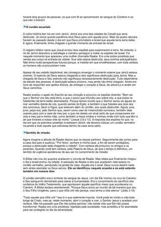 haverá dois grupos de pessoas: os que com fé se aproximaram do sangue do Cordeiro e os
que não o fizeram.
O cordão escarlate
A outra história tem há ver com Jericó. Jericó era uma das cidades de Canaã que seria
destruída. Já vimos quanta paciência teve Deus para com aquele povo. Mais de quatro séculos
haviam se passado desde o dia em que Deus prometera a Israel que aquela terra seria deles.
E agora, finalmente, tinha chegado o grande momento da entrada de Israel.
O registro bíblico narra que Josué enviou dois espiões para examinarem a terra. No entanto, o
rei de Jericó descobriu a estratégia e mandou perseguir e matar os espiões de Israel. Foi
naquele momento que apareceu uma mulher chamada Raabe. Era uma pobre prostituta que
vendia seu corpo na entrada da cidade. Sua vida estava destruída, seus sonhos estraçalhados.
Não tinha muita perspectivas futuras porque, à medida em que envelhecesse, com toda certeza
os homens não a procurariam mais.
Apesar de seu estado deplorável, ela conseguiu enxergar o momento solene que Jericó estava
vivendo. O exército de Deus estava chegando e isso significava destruição para Jericó. Mas a
chegada de Deus e Seu exército não significava necessariamente destruição. Tudo dependeria
da atitude das pessoas. A destruição estava próxima, mas ainda não tinha chegado. Ainda era
hora de responder aos apelos divinos, de entregar o coração a Deus, de adorá-Lo e andar em
Seus caminhos.
Raabe aceitou o apelo do Espírito ao seu coração e procurou os espiões dizendo: "Bem sei
que o Senhor vos deu esta terra, e que o pavor que infundis caiu sobre nós, e que todos os
habitantes da terra estão desmaiados. Porque temos ouvido que o Senhor secou as águas do
mar vermelho diante de vós, quando saíreis do Egito; e também o que fizestes aos dois reis
dos amorreus, Seon e Ogue, que estavam além do Jordão, aos quais destruíste. Agora, pois,
jurai, peço-vos, pelo Senhor que, assim como usei de misericórdia convosco, também dela
usareis para com a casa de meu pai; e que me dareis um sinal certo de que conservareis em
vida a meu pai e minha mãe, como também a meus irmãos e minhas irmãs com tudo que têm e
de que livrareis a nossa vida da morte." (Josué 2:9 a 13). A resposta dos espiões foi que, no
dia em que os exércitos israelitas invadissem Jericó, ela deveria colocar um cordão vermelho
na janela e todo aquele que estivesse dentro da casa seria salvo.
Sentido de missão
Agora imagine a atitude de Raabe depois que os espias partiram. Seguramente ela correu para
a casa dos pais e suplicou: "Por favor, venham à minha casa, a fim de serem protegidos,
porque a destruição está chegando a cidade". Com certeza ela procurou os amigos e os
parentes. Quando você tem certeza, pela Palavra de Deus, de que o tempo é definitivo, um
sentido de urgência apodera-se de seu ser no cumprimento da missão.
A Bíblia não nos diz quantos aceitaram o convite de Raabe. Mas relata que finalmente chegou
o dia e Israel entrou na cidade. A salvação de Raabe e dos que aceitaram nela esteve no
cordão vermelho, pendurado na janela da casa. Aquele era o sinal. Deus nunca destrói nada
sem antes assinalar os Seus servos. Ele os identificou naquela ocasião e os está selando
também em nossos dias.
O cordão vermelho era o símbolo do sangue de Jesus. Um dia Ele morreu na cruz do Calvário
e Seu sangue foi derramado para salvar a humanidade. Era o cumprimento do sacrifício dos
cordeiros do Velho Testamento, que apontavam àquele sacrifício maior que aconteceria no
Calvário. A Bíblia declara abertamente: "Porque Deus amou ao mundo de tal maneira que deu
o Seu Filho Unigênito, para o que nEle crê não pereça, mas tenha a vida eterna." (João 3:16)
"Todo aquele que nEle crê." Isso é o que realmente importa. Você pode ter vivido a vida toda
longe de Cristo, mas se, neste momento, abrir o coração e crer, o Senhor Jesus o aceitará com
certeza. Não há passado que Ele não possa perdoar; não existe vida que Ele não possa
transformar. Raabe era uma prostituta, rejeitada pela sociedade, mas acreditou e foi assinalada
para ser protegida no dia da adversidade.
 
