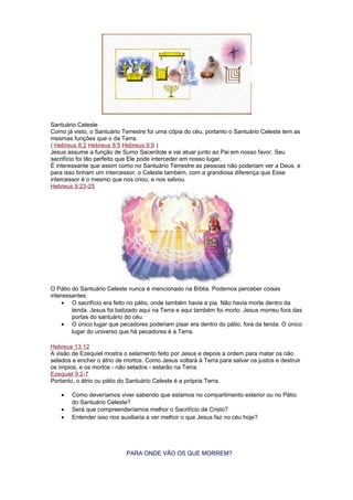 Santuário Celeste
Como já visto, o Santuário Terrestre foi uma cópia do céu, portanto o Santuário Celeste tem as
mesmas funções que o da Terra.
( Hebreus 8:2 Hebreus 8:5 Hebreus 9:9 )
Jesus assume a função de Sumo Sacerdote e vai atuar junto ao Pai em nosso favor. Seu
sacrifício foi tão perfeito que Ele pode interceder em nosso lugar.
É interessante que assim como no Santuário Terrestre as pessoas não poderiam ver a Deus, e
para isso tinham um intercessor, o Celeste também, com a grandiosa diferença que Esse
intercessor é o mesmo que nos criou, e nos salvou.
Hebreus 9:23-25
O Pátio do Santuário Celeste nunca é mencionado na Bíblia. Podemos perceber coisas
interessantes:
• O sacrifício era feito no pátio, onde também havia a pia. Não havia morte dentro da
tenda. Jesus foi batizado aqui na Terra e aqui também foi morto. Jesus morreu fora das
portas do santuário do céu.
• O único lugar que pecadores poderiam pisar era dentro do pátio, fora da tenda. O único
lugar do universo que há pecadores é a Terra.
Hebreus 13:12
A visão de Ezequiel mostra o selamento feito por Jesus e depois a ordem para matar os não
selados e encher o átrio de mortos. Como Jesus voltará à Terra para salvar os justos e destruir
os ímpios, e os mortos - não selados - estarão na Terra.
Ezequiel 9:2-7
Portanto, o átrio ou pátio do Santuário Celeste é a própria Terra.
• Como deveríamos viver sabendo que estamos no compartimento exterior ou no Pátio
do Santuário Celeste?
• Será que compreenderíamos melhor o Sacrifício de Cristo?
• Entender isso nos auxiliaria a ver melhor o que Jesus faz no céu hoje?
PARA ONDE VÃO OS QUE MORREM?
 
