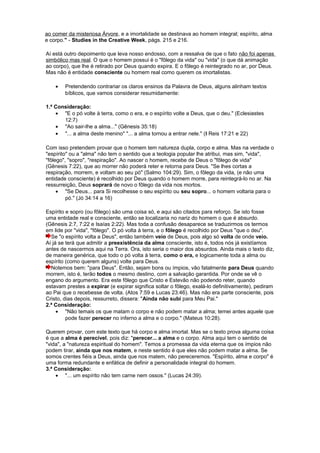 ao comer da misteriosa Árvore, e a imortalidade se destinava ao homem integral; espírito, alma
e corpo." - Studies in the Creative Week, págs. 215 e 216.
Aí está outro depoimento que leva nosso endosso, com a ressalva de que o fato não foi apenas
simbólico mas real. O que o homem possui é o "fôlego da vida" ou "vida" (o que dá animação
ao corpo), que lhe é retirado por Deus quando expira. E o fôlego é reintegrado no ar, por Deus.
Mas não é entidade consciente ou homem real como querem os imortalistas.
• Pretendendo contrariar os claros ensinos da Palavra de Deus, alguns alinham textos
bíblicos, que vamos considerar resumidamente:
1.ª Consideração:
• "E o pó volte à terra, como o era, e o espírito volte a Deus, que o deu." (Eclesiastes
12:7)
• "Ao sair-lhe a alma..." (Gênesis 35:18)
• "... a alma deste menino" "... a alma tornou a entrar nele." (I Reis 17:21 e 22)
Com isso pretendem provar que o homem tem natureza dupla, corpo e alma. Mas na verdade o
"espírito" ou a "alma" não tem o sentido que a teologia popular lhe atribui, mas sim, "vida",
"fôlego", "sopro", "respiração". Ao nascer o homem, recebe de Deus o "fôlego de vida"
(Gênesis 7:22), que ao morrer não poderá reter e retorna para Deus. "Se lhes cortas a
respiração, morrem, e voltam ao seu pó" (Salmo 104:29). Sim, o fôlego da vida, (e não uma
entidade consciente) é recolhido por Deus quando o homem morre, para reintegrá-lo no ar. Na
ressurreição, Deus soprará de novo o fôlego da vida nos mortos.
• "Se Deus... para Si recolhesse o seu espírito ou seu sopro... o homem voltaria para o
pó." (Jó 34:14 a 16)
Espírito e sopro (ou fôlego) são uma coisa só, e aqui são citados para reforço. Se isto fosse
uma entidade real e consciente, então se localizaria no nariz do homem o que é absurdo.
(Gênesis 2:7, 7:22 e Isaías 2:22). Mas toda a confusão desaparece se traduzirmos os termos
em lide por "vida", "fôlego". O pó volta à terra, e o fôlego é recolhido por Deus "que o deu".
Se "o espírito volta a Deus", então também veio de Deus, pois algo só volta de onde veio.
Aí já se terá que admitir a preexistência da alma consciente, isto é, todos nós já existíamos
antes de nascermos aqui na Terra. Ora, isto seria o maior dos absurdos. Ainda mais o texto diz,
de maneira genérica, que todo o pó volta à terra, como o era, e logicamente toda a alma ou
espírito (como querem alguns) volte para Deus.
Notemos bem: "para Deus". Então, sejam bons ou ímpios, vão fatalmente para Deus quando
morrem, isto é, terão todos o mesmo destino, com a salvação garantida. Por onde se vê o
engano do argumento. Era este fôlego que Cristo e Estevão não podendo reter, quando
estavam prestes a expirar (e expirar significa soltar o fôlego, exalá-lo definitivamente), pediram
ao Pai que o recebesse de volta. (Atos 7:59 e Lucas 23:46). Mas não era parte consciente, pois
Cristo, dias depois, ressurreto, dissera: "Ainda não subi para Meu Pai."
2.ª Consideração:
• "Não temais os que matam o corpo e não podem matar a alma; temei antes aquele que
pode fazer perecer no inferno a alma e o corpo." (Mateus 10:28).
Querem provar, com este texto que há corpo e alma imortal. Mas se o texto prova alguma coisa
é que a alma é perecível, pois diz: "perecer... a alma e o corpo. Alma aqui tem o sentido de
"vida", a "natureza espiritual do homem". Temos a promessa da vida eterna que os ímpios não
podem tirar, ainda que nos matem, e neste sentido é que eles não podem matar a alma. Se
somos crentes fiéis a Deus, ainda que nos matem, não pereceremos. "Espírito, alma e corpo" é
uma forma redundante e enfática de definir a personalidade integral do homem.
3.ª Consideração:
• "... um espírito não tem carne nem ossos." (Lucas 24:39).
 