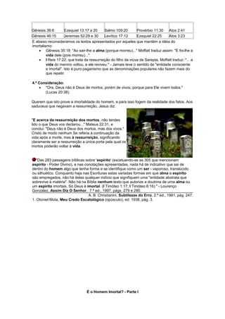 Gênesis 36:6 Ezequiel 13:17 a 20 Salmo 109:20 Provérbio 11:30 Atos 2:41
Gênesis 46:15 Jeremias 52:29 e 30 Levítico 17:12 Ezequiel 22:25 Atos 3:23
E abaixo reconsideramos os textos apresentados por aqueles que mantém a idéia do
imortalismo:
• Gênesis 35:18: "Ao sair-lhe a alma (porque morreu)..." Moffatt traduz assim: "E foi-lhe a
vida dele (pois morreu)..."
• I Reis 17:22, que trata da ressurreição do filho da viúva de Sarepta, Moffatt traduz: "... a
vida do menino voltou, e ele reviveu." - Jamais teve o sentido de "entidade consciente
e imortal". Isto é puro paganismo que as denominações populares não fazem mais do
que repetir.
4.ª Consideração:
• "Ora, Deus não é Deus de mortos, porém de vivos; porque para Ele vivem todos."
(Lucas 20:38).
Querem que isto prove a imortalidade do homem, e para isso fogem da realidade dos fatos. Aos
saduceus que negavam a ressurreição, Jesus diz:
"E acerca da ressurreição dos mortos, não tendes
lido o que Deus vos declarou..." Mateus 22:31, e
conclui: "Deus não é Deus dos mortos, mas dos vivos."
Cristo de modo nenhum Se referia à continuação da
vida após a morte, mas à ressurreição, significando
claramente ser a ressurreição a única porta pela qual os
mortos poderão voltar à vida.
"Das 283 passagens bíblicas sobre 'espírito' (excetuando-se as 305 que mencionam
espírito - Poder Divino), e nas conotações apresentadas, nada há de indicativo que sai de
dentro do homem algo que tenha forma e se identifique como um ser - vaporoso, translúcido
ou silhuético. Conquanto haja nas Escrituras estas variadas formas em que alma e espírito
são empregados, não há delas qualquer indício que signifiquem uma "entidade abstrata que
sobrevive à matéria". Não há na Bíblia nenhum texto que autorize a doutrina de uma alma ou
um espírito imortais. Só Deus é imortal. (I Timóteo 1:17; I Timóteo 6:16)." - Lourenço
Gonzalez, Assim Diz O Senhor, 7.ª ed., 1997, págs. 279 e 280.
A. B. Christianini, Subtilezas do Erro, 2.ª ed., 1981, pág. 247.
1. Otoniel Mota, Meu Credo Escatológico (opúsculo), ed. 1938, pág. 3.
É o Homem Imortal? - Parte I
 
