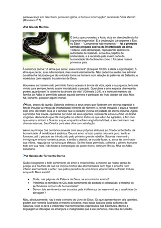 perseverança em fazer bem, procuram glória, e honra e incorrupção", receberão "vida eterna".
(Romanos 2:7)
A Grande Mentira
O único que prometeu a Adão vida em desobediência foi
o grande enganador. E a declaração da serpente a Eva,
no Éden – "Certamente não morrereis" – foi o primeiro
sermão pregado acerca da imortalidade da alma.
Todavia, esta declaração, repousando apenas na
autoridade de Satanás, ecoa dos púlpitos da
cristandade, e é recebida pela maior parte da
humanidade tão facilmente como o foi pelos nossos
primeiros pais.
À sentença divina: "A alma que pecar, essa morrerá" (Ezequiel 18:20), é dada a significação: A
alma que pecar, essa não morrerá, mas viverá eternamente. Não podemos senão nos admirar
da estranha fatuidade que tão crédulos torna os homens com relação às palavras de Satanás, e
incrédulos com respeito às palavras de Deus.
Houvesse ao homem sido permitido franco acesso à árvore da vida, após a sua queda, teria ele
vivido para sempre, tendo assim imortalizado o pecado. Querubins e uma espada chamejante,
porém, guardavam "o caminho da árvore da vida" (Gênesis 3:24), e a nenhum membro da
família de Adão foi permitido passar aquela barreira e participar do fruto doador da vida. Não
há, portanto, pecador algum imortal.
Mas, depois da queda, Satanás ordenou a seus anjos que fizessem um esforço especial a
fim de inculcar a crença da imortalidade inerente do homem; e, tendo induzido o povo a receber
este erro, deveriam levá-lo a concluir que o pecador viveria em estado de eterna miséria. Agora
o príncipe das trevas, operando por meio de seus agentes, representa a Deus como um tirano
vingativo, declarando que Ele mergulha no inferno todos os que não Lhe agradam, e faz com
que sempre sintam a Sua ira; e que, enquanto sofrem angústia indizível, e se contorcem nas
chamas eternas, Seu Criador para eles olha com satisfação.
Assim o príncipe dos demônios reveste com seus próprios atributos ao Criador e Benfeitor da
humanidade. A crueldade é satânica. Deus é amor: e tudo quanto criou era puro, santo e
formoso, até o pecado ser introduzido pelo primeiro grande rebelde. Satanás mesmo é o
inimigo que tenta o homem a pecar, e então o destrói, se o pode fazer; e, ao se ter dominado
sua vítima, regozija-se na ruína que efetuou. Se lhe fosse permitido, colheria o gênero humano
todo em sua rede. Não fosse a interposição do poder divino, nenhum filho ou filha de Adão
escaparia.
A Heresia do Tormento Eterno
Quão repugnante a todo sentimento de amor e misericórdia, e mesmo ao nosso senso de
justiça, é a doutrina de que os ímpios mortos são atormentados com fogo e enxofre num
inferno eternamente a arder; que pelos pecados de uma breve vida terrestre sofrerão tortura
enquanto Deus existir!
• Onde, nas páginas da Palavra de Deus, se encontra tal ensino?
• Perderão os remidos no Céu todo sentimento de piedade e compaixão, e mesmo os
sentimentos comuns de humanidade?
• Devem tais sentimentos ser trocados pela indiferença do insensível, ou a crueldade do
selvagem?
Não, absolutamente; não é este o ensino do Livro de Deus. Os que apresentaram tais opiniões,
podem ser homens ilustrados e mesmo sinceros; mas estão iludidos pelos sofismas de
Satanás. Este os leva a interpretar mal terminantes expressões das Escrituras, dando à
linguagem a coloração de amargura e malignidade que a ele pertence, mas não ao Criador.
 
