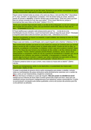Esta promessa é apenas para os que têm sede. Somente os que sentem necessidade da água
da vida, e a procuram, seja qual for o preço, será ela provida.
"Quem vencer herdará todas as coisas; e Eu serei seu Deus, e ele será Meu filho." (Apocalipse
21:7). Aqui, também, se especificam condições. A fim de herdar todas as coisas, devemos
resistir ao pecado e vencê-lo. O Senhor declara pelo profeta Isaías: "Dizei aos justos que bem
lhes irá; porque comerão do fruto das suas ações." "Ai do ímpio! Mal lhe irá, porque a
recompensa das suas mãos se lhe dará." (Isaías 3:10 e 11)
"Ainda que o pecador faça mal cem vezes, e os dias se lhe prolonguem, eu sei com certeza que
bem sucede aos que temem a Deus, aos que temerem diante dEle. Mas ao ímpio não irá
bem..." (Eclesiastes 8:12 e 13)
E Paulo testifica que o pecador está entesourando para si "ira … no dia da ira e da
manifestação do juízo de Deus; o qual recompensará cada um segundo suas obras"; "tribulação
e angústia sobre toda a alma do homem que obra o mal..." (Romanos 2:5, 6 e 9)
"Nenhum incontinente, ou impuro, ou avarento, o qual é idólatra, tem herança no reino de Cristo
e de Deus." (Efésios 5:5)
"Segui a paz com todos, e a santificação, sem a qual ninguém verá o Senhor." (Hebreus 12:14)
"Bem-aventurados aqueles que lavam as suas vestes [no sangue do Cordeiro] para que tenham
direito à arvore da vida, e possam entrar na cidade pelas portas. Ficarão de fora os cães, os
feiticeiros, os adúlteros, os homicidas, os idólatras, e todo o que ama e pratica a mentira" (Apoc.
22:14 e 15). Deus deu aos homens uma revelação de Seu caráter, e de Seu método de tratar
com o pecado: "Tendo o Senhor passado perante Moisés, proclamou: Jeová, Jeová, Deus
misericordioso e compassivo, tardio em irar-se e grande em beneficência e verdade; que usa de
beneficência com milhares; que perdoa a iniqüidade, a transgressão e o pecado; que de
maneira alguma terá por inocente o culpado; que visita a iniqüidade dos pais sobre os filhos e
sobre os filhos dos filhos até a terceira e quarta geração." (Êxodo 34:6 e 7)
"O Senhor preserva todos os que o amam, mas a todos os ímpios ele os destrói." (Salmo
145:20)
"Quanto aos transgressores, serão à uma destruídos, e a posteridade dos ímpios será
exterminada." (Salmo 37:38)
O poder e autoridade do governo divino serão empregados para abater a rebelião; contudo,
todas as manifestações de justiça retribuidora serão perfeitamente coerentes com o caráter de
Deus, como um ser misericordioso, longânimo e benévolo.
Deus não força a vontade ou o juízo de ninguém. Não tem prazer na obediência servil.
Deseja que as criaturas de Suas mãos O amem porque Ele é digno de amor. Quer que Lhe
obedeçam porque reconhecem inteligentemente Sua sabedoria, justiça e benevolência. E todos
os que possuem concepção justa destas qualidades, amá-Lo-ão porque são atraídos para Ele
e Lhe admiram os atributos.
 