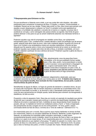 É o Homem Imortal? - Parte II
Despreparados para Entrarem no Céu
Os que escolheram a Satanás como chefe, e por seu poder têm sido dirigidos, não estão
preparados para comparecer à presença de Deus. O orgulho, o engano, a licenciosidade, a
crueldade, fixaram-se em seu caráter. Podem eles entrar no Céu, para morar para sempre com
aqueles a quem desprezaram e odiaram na Terra? A verdade nunca será agradável ao
mentiroso; a humildade não satisfará o conceito de si mesmo e o orgulho; a pureza não é
aceitável ao corrupto; o amor abnegado não parece atrativo ao egoísta. Que fonte de gozo
poderia oferecer o Céu para os que se acham totalmente absortos nos interesses terrenos e
egoístas?
Poderiam aqueles cuja vida foi empregada em rebelião contra Deus, ser subitamente
transportados para o Céu, e testemunhar o estado elevado e santo de perfeição que ali sempre
existe, estando toda alma cheia de amor, todo rosto irradiando alegria, ecoando em honra de
Deus e do Cordeiro uma arrebatadora música em acordes melodiosos, e fluindo da face
dAquele que Se assenta sobre o trono uma incessante torrente de luz sobre os remidos; sim,
poderiam aqueles cujo coração está cheio de ódio a Deus, à verdade e santidade, unir-se à
multidão celestial e participar de seus cânticos de louvor? Poderiam suportar a glória de Deus e
do Cordeiro?
Não, absolutamente; anos de graça lhes foram
concedidos, a fim de que pudessem formar caráter
para o Céu; eles, porém, nunca exercitaram a mente
no amor à pureza; nunca aprenderam a linguagem do
Céu, e agora é demasiado tarde. Uma vida de
rebeldia contra Deus incapacitou-os para o Céu. A
pureza, santidade e paz dali lhes seriam uma tortura;
a glória de Deus seria um fogo consumidor.
Almejariam fugir daquele santo lugar. Receberiam alegremente a destruição, para que
pudessem esconder-se da face dAquele que morreu para os remir. O destino dos ímpios se
fixa por sua própria escolha. Sua exclusão do Céu é espontânea, da sua parte, e justa e
misericordiosa da parte de Deus.
Semelhantes às águas do dilúvio, os fogos do grande dia declaram o veredicto divino, de que
os ímpios são incorrigíveis. Não se sentem dispostos a submeter-se à autoridade divina. Sua
vontade foi exercitada na revolta; e, ao terminar a vida, é demasiado tarde para fazer voltar o
curso de seus pensamentos em direção oposta, tarde demais para volverem da transgressão à
obediência, do ódio ao amor.
Poupando a vida do assassino Caim, Deus deu ao mundo um exemplo do resultado que adviria
de permitir que o pecador vivesse para continuar o caminho de desenfreada iniqüidade. Pela
influência do ensino e exemplo de Caim, multidões de seus descendentes foram levadas ao
pecado, até que "a maldade do homem se multiplicara sobre a Terra", e "toda a imaginação
dos pensamentos de Seu coração era só má continuamente". "A Terra, porém, estava
corrompida diante da face de Deus; e encheu-se a Terra de violência." (Gênesis 6:5 e 11).
Em misericórdia para com o mundo, Deus suprimiu seus ímpios habitantes no tempo de Noé.
Em misericórdia, destruiu os corruptos habitantes de Sodoma. Mediante o poder enganador de
Satanás, os praticantes da iniqüidade obtêm simpatia e admiração, e estão assim
constantemente levando outros à rebeldia. Assim foi ao tempo de Caim e Noé, e ao tempo de
Abraão e Ló; assim é em nosso tempo. É em misericórdia para com o Universo que Deus
finalmente destruirá os que rejeitam a Sua graça. "O salário do pecado é a morte; mas o dom
gratuito de Deus é a vida eterna, por Cristo Jesus nosso Senhor." (Romanos 6:23). Ao passo
que a vida é a herança dos justos, a morte é a porção dos ímpios. Moisés declarou a Israel:
 