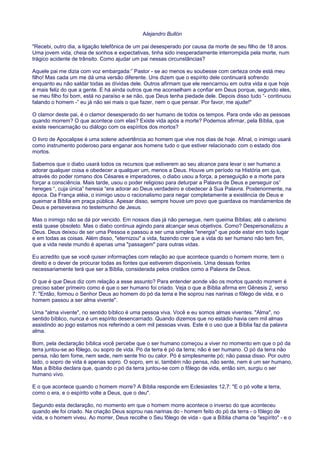 Alejandro Bullón
"Recebi, outro dia, a ligação telefônica de um pai desesperado por causa da morte de seu filho de 18 anos.
Uma jovem vida, cheia de sonhos e expectativas, tinha sido inesperadamente interrompida pela morte, num
trágico acidente de trânsito. Como ajudar um pai nessas circunstâncias?
Aquele pai me dizia com voz embargada:” Pastor - se ao menos eu soubesse com certeza onde está meu
filho! Mas cada um me dá uma versão diferente. Uns dizem que o espírito dele continuará sofrendo
enquanto eu não saldar todas as dívidas dele. Outros afirmam que ele reencarnou em outra vida e que hoje
é mais feliz do que a gente. E há ainda outros que me aconselham a confiar em Deus porque, segundo eles,
se meu filho foi bom, está no paraíso e se não, que Deus tenha piedade dele. Depois disso tudo “- continuou
falando o homem -” eu já não sei mais o que fazer, nem o que pensar. Por favor, me ajude!"
O clamor deste pai, é o clamor desesperado do ser humano de todos os tempos. Para onde vão as pessoas
quando morrem? O que acontece com elas? Existe vida após a morte? Podemos afirmar, pela Bíblia, que
existe reencarnação ou diálogo com os espíritos dos mortos?
O livro de Apocalipse é uma solene advertência ao homem que vive nos dias de hoje. Afinal, o inimigo usará
como instrumento poderoso para enganar aos homens tudo o que estiver relacionado com o estado dos
mortos.
Sabemos que o diabo usará todos os recursos que estiverem ao seu alcance para levar o ser humano a
adorar qualquer coisa e obedecer a qualquer um, menos a Deus. Houve um período na História em que,
através do poder romano dos Césares e imperadores, o diabo usou a força, a perseguição e a morte para
forçar a consciência. Mais tarde, usou o poder religioso para deturpar a Palavra de Deus e perseguir os”
hereges “, cuja única” heresia “era adorar ao Deus verdadeiro e obedecer à Sua Palavra. Posteriormente, na
época. Da França atéia, o inimigo usou o racionalismo para negar completamente a existência de Deus e
queimar a Bíblia em praça pública. Apesar disso, sempre houve um povo que guardava os mandamentos de
Deus e perseverava no testemunho de Jesus.
Mas o inimigo não se dá por vencido. Em nossos dias já não persegue, nem queima Bíblias; até o ateísmo
está quase obsoleto. Mas o diabo continua agindo para alcançar seus objetivos. Como? Despersonalizou a
Deus. Deus deixou de ser uma Pessoa e passou a ser uma simples "energia" que pode estar em todo lugar
e em todas as coisas. Além disso, "eternizou" a vida, fazendo crer que a vida do ser humano não tem fim,
que a vida neste mundo é apenas uma "passagem" para outras vidas.
Eu acredito que se você quiser informações com relação ao que acontece quando o homem morre, tem o
direito e o dever de procurar todas as fontes que estiverem disponíveis. Uma dessas fontes
necessariamente terá que ser a Bíblia, considerada pelos cristãos como a Palavra de Deus.
O que é que Deus diz com relação a esse assunto? Para entender aonde vão os mortos quando morrem é
preciso saber primeiro como é que o ser humano foi criado. Veja o que a Bíblia afirma em Gênesis 2, verso
7: "Então, formou o Senhor Deus ao homem do pó da terra e lhe soprou nas narinas o fôlego de vida, e o
homem passou a ser alma vivente".
Uma "alma vivente", no sentido bíblico é uma pessoa viva. Você e eu somos almas viventes. "Alma", no
sentido bíblico, nunca é um espírito desencarnado. Quando dizemos que no estádio havia cem mil almas
assistindo ao jogo estamos nos referindo a cem mil pessoas vivas. Este é o uso que a Bíblia faz da palavra
alma.
Bom, pela declaração bíblica você percebe que o ser humano começou a viver no momento em que o pó da
terra juntou-se ao fôlego, ou sopro de vida. Pó da terra é pó da terra; não é ser humano. O pó da terra não
pensa, não tem fome, nem sede, nem sente frio ou calor. Pó é simplesmente pó; não passa disso. Por outro
lado, o sopro de vida é apenas sopro. O sopro, em si, também não pensa, não sente, nem é um ser humano.
Mas a Bíblia declara que, quando o pó da terra juntou-se com o fôlego de vida, então sim, surgiu o ser
humano vivo.
E o que acontece quando o homem morre? A Bíblia responde em Eclesiastes 12,7: "E o pó volte a terra,
como o era, e o espírito volte a Deus, que o deu".
Segundo esta declaração, no momento em que o homem morre acontece o inverso do que aconteceu
quando ele foi criado. Na criação Deus soprou nas narinas do - homem feito do pó da terra - o fôlego de
vida, e o homem viveu. Ao morrer, Deus recolhe o Seu fôlego de vida - que a Bíblia chama de "espírito" - e o
 