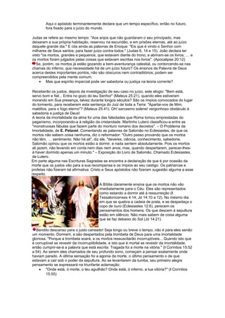 Aqui o apóstolo terminantemente declara que um tempo específico, então no futuro,
fora fixado para o juízo do mundo.
Judas se refere ao mesmo tempo: "Aos anjos que não guardaram o seu principado, mas
deixaram a sua própria habitação, reservou na escuridão, e em prisões eternas, até ao juízo
daquele grande dia." E cita ainda as palavras de Enoque: "Eis que é vindo o Senhor com
milhares de Seus santos; para fazer juízo contra todos." (Judas 6, 14 e 15). João declara ter
visto "os mortos, grandes e pequenos, que estavam diante do trono; e abriram-se os livros; … e
os mortos foram julgados pelas coisas que estavam escritas nos livros". (Apocalipse 20:12)
Se, porém, os mortos já estão gozando a bem-aventurança celestial, ou contorcendo-se nas
chamas do inferno, que necessidade há de um juízo futuro? Os ensinos da Palavra de Deus
acerca destes importantes pontos, não são obscuros nem contraditórios; podem ser
compreendidos pela mente comum.
• Mas que espírito imparcial pode ver sabedoria ou justiça na teoria corrente?
Receberão os justos, depois da investigação de seu caso no juízo, este elogio: "Bem está,
servo bom e fiel... Entra no gozo do teu Senhor" (Mateus 25:21), quando eles estiveram
morando em Sua presença, talvez durante longos séculos? São os ímpios convocados do lugar
do tormento, para receberem esta sentença do Juiz de toda a Terra: "Apartai-vos de Mim,
malditos, para o fogo eterno"? (Mateus 25:41). Oh! sarcasmo solene! vergonhoso obstáculo à
sabedoria e justiça de Deus!
A teoria da imortalidade da alma foi uma das falsidades que Roma tomou emprestadas do
paganismo, incorporando-a à religião da cristandade. Martinho Lutero classificou-a entre as
"monstruosas fábulas que fazem parte do monturo romano dos decretos". – O Problema da
Imortalidade, de E. Petavel. Comentando as palavras de Salomão no Eclesiastes, de que os
mortos não sabem coisa nenhuma, diz o reformador: "Outro passo provando que os mortos
não têm. … sentimento. Não há ali", diz ele, "deveres, ciência, conhecimento, sabedoria.
Salomão opinou que os mortos estão a dormir, e nada sentem absolutamente. Pois os mortos
ali jazem, não levando em conta nem dias nem anos; mas, quando despertarem, parecer-lhes-
á haver dormido apenas um minuto." – Exposição do Livro de Salomão, Chamado Eclesiastes,
de Lutero.
Em parte alguma nas Escrituras Sagradas se encontra a declaração de que é por ocasião da
morte que os justos vão para a sua recompensa e os ímpios ao seu castigo. Os patriarcas e
profetas não fizeram tal afirmativa. Cristo e Seus apóstolos não fizeram sugestão alguma a esse
respeito.
A Bíblia claramente ensina que os mortos não vão
imediatamente para o Céu. Eles são representados
como estando a dormir até à ressurreição (I
Tessalonicenses 4:14; Jó 14:10 a 12). No mesmo dia
em que se quebra a cadeia de prata, e se despedaça o
copo de ouro (Eclesiastes 12:6), perecem os
pensamentos dos homens. Os que descem à sepultura
estão em silêncio. Não mais sabem de coisa alguma
que se faz debaixo do Sol (Jó 14:21).
Bendito descanso para o justo cansado! Seja longo ou breve o tempo, não é para eles senão
um momento. Dormem, e são despertados pela trombeta de Deus para uma imortalidade
gloriosa. "Porque a trombeta soará, e os mortos ressuscitarão incorruptíveis... Quando isto que
é corruptível se revestir da incorruptibilidade, e isto que é mortal se revestir da imortalidade,
então cumprir-se-á a palavra que está escrita: Tragada foi a morte na vitória." (I Coríntios 15:52
a 54). Ao serem eles chamados de seu profundo sono, começam a pensar exatamente onde
haviam parado. A última sensação foi a agonia da morte, o último pensamento o de que
estavam a cair sob o poder da sepultura. Ao se levantarem da tumba, seu primeiro alegre
pensamento se expressará na triunfante aclamação:
• "Onde está, ó morte, o teu aguilhão? Onde está, ó inferno, a tua vitória?" (I Coríntios
15:55)
 