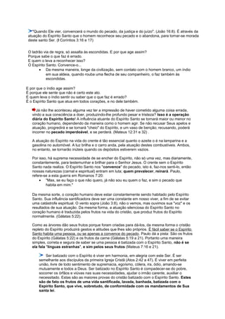 "Quando Ele vier, convencerá o mundo do pecado, da justiça e do juízo". (João 16:8). É através da
atuação do Espírito Santo que o homem reconhece seu pecado e o abandona, para tornar-se morada
deste santo Ser. (I Coríntios 3:16 e 17)
O ladrão via de regra, só assalta às escondidas. E por que age assim?
Porque sabe o que faz é errado.
E quem o leva a reconhecer isso?
O Espírito Santo. Convence-o...
• Da mesma maneira, longe da civilização, sem contato com o homem branco, um índio
em sua aldeia, quando rouba uma flecha de seu companheiro, o faz também às
escondidas.
E por que o índio age assim?
É porque ele sente que não é certo este ato.
E quem leva o índio sentir ou saber que o que faz é errado?
É o Espírito Santo que atua em todos corações, e no dele também.
Já não lhe aconteceu alguma vez ter a impressão de haver cometido alguma coisa errada,
vindo a sua consciência a doer, produzindo-lhe profundo pesar e tristeza? Isso é a operação
diária do Espírito Santo! A influência atuante do Espírito Santo se tornará maior ou menor no
coração humano, dependendo da maneira como o homem agir. Se não recusar Seus apelos e
atuação, progredirá e se tornará "cheio" do Espírito, e um vaso de benção; recusando, poderá
incorrer no pecado imperdoável, e se perderá. (Mateus 12:31 e 32) .
A atuação do Espírito na vida do crente é tão essencial quanto o azeite o é na lamparina e a
gasolina no automóvel. A luz brilha e o carro anda, pela atuação destes combustíveis. Ambos,
no entanto, se tornarão inúteis quando os depósitos estiverem vazios.
Por isso, há suprema necessidade de se encher do Espírito, não só uma vez, mas diariamente,
constantemente, para testemunhar e brilhar para o Senhor Jesus. O crente sem o Espírito
Santo nada realiza. O Espírito Santo nos "convence" do pecado, isto é, faz-nos senti-lo, então
nossas naturezas (carnal e espiritual) entram em luta; quem prevalecer, reinará. Paulo,
refere-se a esta guerra em Romanos 7:20:
• "Mas, se eu faço o que não quero, já não sou eu quem o faz, e sim o pecado que
habita em mim."
Da mesma sorte, o coração humano deve estar constantemente sendo habitado pelo Espírito
Santo. Sua influência santificadora deve ser uma constante em nosso viver, a fim de se evitar
uma catástrofe espiritual. O vento sopra (João 3:8), não o vemos, mas ouvimos sua "voz" e os
resultados de sua atuação. Da mesma forma, a atuação silenciosa do Espírito Santo no
coração humano é traduzida pelos frutos na vida do cristão, que produz frutos do Espírito
normalmente. (Gálatas 5:22).
Como as árvores dão seus frutos porque foram criadas para dá-los, da mesma forma o cristão
repleto do Espírito produzirá gestos e atitudes que lhes são próprios. É fácil saber se o Espírito
Santo habita uma pessoa, ou se apenas a convence do pecado. Paulo dá a pista: São os frutos
do Espírito (Gálatas 5:22) e os frutos da carne (Gálatas 5:19 a 21). Portanto uma maneira
simples, correta e segura de saber se uma pessoa é batizada com o Espírito Santo, não é se
ela fala "línguas estranhas", e sim pelos seus frutos (Mateus 7:16 e 21).
Ser batizado com o Espírito é viver em harmonia, em alegria com este Ser. É ser
semelhante aos discípulos da primeira Igreja Cristã (Atos 2:42 a 47). É viver em perfeita
união, livre de todo sentimento de supremacia, egoísmo, cólera, ira, ódio, amando-se
mutuamente e todos a Deus. Ser batizado no Espírito Santo é compadecer-se do pobre,
socorrer os órfãos e viúvas nas suas necessidades, ajudar o irmão carente, auxiliar o
necessitado. Estas são as maiores provas do cristão batizado com o Espírito Santo. Estes
são de fato os frutos de uma vida santificada, lavada, banhada, batizada com o
Espírito Santo, que vive, sobretudo, de conformidade com os mandamentos de Sua
santa lei.
 