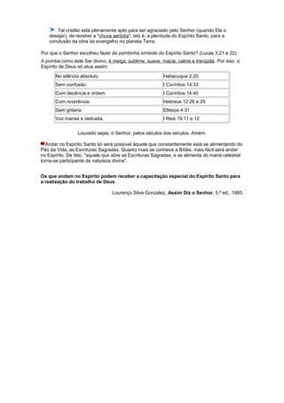 Tal cristão está plenamente apto para ser agraciado pelo Senhor (quando Ele o
desejar), de receber a "chuva serôdia", isto é, a plenitude do Espírito Santo, para a
conclusão da obra do evangelho no planeta Terra.
Por que o Senhor escolheu fazer da pombinha símbolo do Espírito Santo? (Lucas 3:21 e 22)
A pomba como este Ser divino, é meiga, sublime, suave, macia, calma e tranqüila. Por isso, o
Espírito de Deus só atua assim:
No silêncio absoluto. Habacuque 2:20
Sem confusão. I Coríntios 14:33
Com decência e ordem. I Coríntios 14:40
Com reverência. Hebreus 12:28 e 29
Sem gritaria. Efésios 4:31
Voz mansa e delicada. I Reis 19:11 e 12
Louvado sejas, ó Senhor, pelos séculos dos séculos. Amém.
Andar no Espírito Santo só será possível àquele que constantemente está se alimentando do
Pão da Vida, as Escrituras Sagradas. Quanto mais se conhece a Bíblia, mais fácil será andar
no Espírito. De fato, "aquele que abre as Escrituras Sagradas, e se alimenta do maná celestial
torna-se participante da natureza divina".
Os que andam no Espírito podem receber a capacitação especial do Espírito Santo para
a realização do trabalho de Deus.
Lourenço Silva Gonzalez, Assim Diz o Senhor, 5.ª ed., 1993.
 