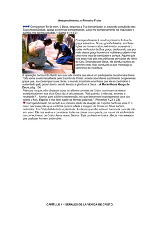 Arrependimento, o Primeiro Fruto
"Compadece-Te de mim, ó Deus, segundo a Tua benignidade; e, segundo a multidão das
Tuas misericórdias, apaga as minhas transgressões. Lava-me completamente da iniqüidade e
purifica-me do meu pecado." (Salmo 51:1 e 2)
O arrependimento é um dos primeiros frutos da
graça salvadora. Nosso grande Mestre, em Suas
lições ao homem caído, extraviado, apresenta o
poder vivificador de Sua graça, declarando que por
meio dessa graça homens e mulheres podem viver
uma nova vida de santidade e pureza. Aquele que
vive essa vida põe em prática os princípios do reino
do Céu. Ensinado por Deus, ele conduz outros ao
caminho reto. Não conduzirá o que manqueja a
caminhos de incerteza.
A operação do Espírito Santo em sua vida mostra que ele é um participante da natureza divina.
Toda alma assim trabalhada pelo Espírito de Cristo, recebe abundante suprimento de generosa
graça que, ao contemplar suas obras, o mundo incrédulo reconhece que ele é controlado e
sustentado pelo poder divino, sendo levado a glorificar a Deus. - A Maravilhosa Graça de
Deus, pág. 136.
Pessoas há que, não obstante todos os afáveis convites de Cristo, continuam a revelar
incredulidade em sua vida. Deus diz a tais pessoas: "Até quando, ó néscios, amareis a
necedade?... Atentai para a Minha repreensão; eis que derramarei copiosamente para vós
outros o Meu Espírito e vos farei saber as Minhas palavras." (Provérbio 1:22 e 23).
O arrependimento do pecado é o primeiro efeito da atuação do Espírito Santo na vida. É o
único processo pela qual a infinita pureza reflete a imagem de Cristo em Seus súditos
redimidos. Em Cristo habita toda a plenitude. A ciência que não está em harmonia com ele não
tem valor. Ele nos ensina a considerar todas as coisas como perda, por causa da sublimidade
do conhecimento de Cristo Jesus nosso Senhor. Este conhecimento é a ciência mais elevada
que qualquer homem pode obter.
CAPÍTULO 1 – SEÑALES DE LA VENIDA DE CRISTO
 