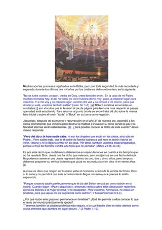 Muchas son las promesas registradas en la Biblia, pero con toda seguridad, la más recordada y
esperada durante los últimos dos mil años por los cristianos del mundo entero es la siguiente:
"No se turbe vuestro corazón; creéis en Dios, creed también en mí. En la casa de mi Padre
muchas moradas hay; si así no fuera, yo os lo hubiera dicho; voy, pues, a preparar lugar para
vosotros. Y si me voy y os preparo lugar, vendré otra vez y os tomaré a mí mismo, para que
donde yo esté, vosotros también estéis" (Juan 14: 1-3). [a] Nota: Las letras encerradas en
corchetes [ ] son vínculos que lo llevarán al pie de página para leer una nota respecto al pasaje
que usted está estudiando. Para retornar al punto donde se encontraba dé clic sobre la misma
letra inicial o sobre el botón "Atrás" o "Back" en su barra de navegación.
Jesucristo, después de su muerte y resurrección en el año 31 de nuestra era, ascendió a los
cielos prometiendo que volvería para destruir la maldad e instaurar su reino donde la paz y la
felicidad eternas serán establecidas. [b] ¿Será posible conocer la fecha de este evento? Jesús
mismo responde:
"Pero del día y la hora nadie sabe, ni aún los ángeles que están en los cielos, sino sólo mi
Padre... Pero sabed esto, que si el padre de familia supiera a qué hora el ladrón habría de
venir, velaría y no lo dejaría entrar en su casa. Por tanto, también vosotros estad preparados,
porque el Hijo del hombre vendrá a la hora que no pensáis" (Mateo 24:36,43,44).
Es por esta razón que no debemos detenernos en especulaciones en cuanto a los tiempos que
no ha revelado Dios. Jesús nos ha dicho que velemos, pero sin fijarnos en una fecha definida.
No podemos aseverar que Jesús regresará dentro de uno, dos o cinco años, pero tampoco
debemos posponer su venida diciendo que quizá no se produzca ni en diez ni en veinte años.
[c]
Aunque es claro que ningún ser humano sabe el momento exacto de la venida de Cristo, Dios
sí lo sabe y no permitirá que este acontecimiento llegue sin aviso para quienes lo estén
esperando:
"Porque vosotros sabéis perfectamente que el día del Señor vendrá así como ladrón en la
noche. Cuando digan: «Paz y seguridad», entonces vendrá sobre ellos destrucción repentina,
como los dolores a la mujer encinta, y no escaparán. Pero vosotros, hermanos, no estáis en
tinieblas, para que aquel día os sorprenda como ladrón" (1 Tesalonicenses 5:2-4).
¿Por qué razón este grupo no permanece en tinieblas? ¿Qué les permite a ellos conocer lo que
el resto del mundo prácticamente ignora?
"Tenemos también la palabra profética más segura, a la cual hacéis bien en estar atentos como
a una antorcha que alumbra en lugar oscuro..." (2 Pedro 1:19).
 