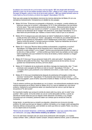 la cabeza una corona de oro y en la mano una hoz aguda. 15Y otro ángel salió del templo
gritando a gran voz al que estaba sentado sobre la nube: «¡Mete tu hoz y siega, porque la hora
de segar ha llegado, pues la mies de la tierra está madura!». 16El que estaba sentado sobre la
nube metió su hoz en la tierra y la tierra fue segada" (Apocalipsis 14:6-16).
Note que este pasaje de Apocalipsis menciona los mismos elementos de Mateo 24 con una
semejanza impresionante. Comparemos en detalle los dos pasajes:
Mateo 24:9 dice: "Entonces os entregarán a tribulación, os matarán, y seréis odiados por
todos por causa de mi nombre" y Apocalipsis 14:12,13 dice refiriéndose a los que tienen
la fe de Jesús: "Aquí está la perseverancia de los santos... Bienaventurados de aquí en
adelante los muertos que mueren en el Señor". La causa de su muerte tiene relación
directa con la adoración de la "imagen" del versículo 9, pues según Apocalipsis 13:15 a
ésta habría de permitírsele que "hablara e hiciera matar a todo el que no la adorara".
Mateo 24:9,12 asegura que para esta época se habrá "multiplicado la maldad" y que el
pueblo de Dios será odiado por "todos". Apocalipsis 14:9 habla de una entidad llamada "la
bestia" la cual aparece en Apocalipsis 13:6-8 "blasfemando contra Dios" y haciendo
"guerra contra los santos"; y aunque parezca increíble, "todos los habitantes de la tierra"
llegarán a estar de acuerdo con ella (vs. 8).
Mateo 24:11 dice que "Muchos falsos profetas se levantarán y engañarán a muchos".
Apocalipsis 14:9 habla acerca de la imposición de la "marca de la bestia" y de la
adoración a esta entidad "y a su imagen"; hechos que precísamente tendrán su origen en
la obra de un falso profeta: "...el falso profeta que había hecho las señales con las cuales
había engañado a los que recibieron la marca de la bestia y habían adorado su imagen"
(Apocalipsis 19:20).
Mateo 24:13 dice que "el que persevere hasta el fin, este será salvo". Apocalipsis 14:12,
hablando del pueblo de Dios dice: "Aquí está la perseverancia de los santos, los que
guardan los mandamientos de Dios y la fe de Jesús".
Mateo 24:14 hablando de la predicación del último mensaje de misericordia, dice: "Y será
predicado este evangelio del Reino en todo el mundo". Apocalipsis 14:6 dice: "...el
evangelio eterno para predicarlo a los habitantes de la tierra, a toda nación, tribu, lengua
y pueblo".
Mateo 24:14 dice que inmediatamente después de predicarse el Evangelio a todas las
naciones "vendrá el fin". Apocalipsis 14:16 presenta esta misma verdad al decir "... y la
tierra fue segada"; pues el Señor Jesucristo enseñó en Mateo 13:39 que "la siega es el fin
del mundo".
Todo lo anterior confirma que Apocalipsis es, en sí mismo, una extraordinaria ampliación de los
eventos expuestos por el Señor Jesús en Mateo 24:9-14 y que en realidad son una misma
profecía, mediante la cual podremos saber con exactitud que tan cerca o qué tan lejos se
encuentra el "fin del mundo".
Es importante resaltar que aunque la venida de Jesús está muy cerca, aún no está "a las
puertas". Sólo cuando el mundo entero se una en contra del pueblo de Dios, cuando se
decrete la muerte sobre los que se nieguen rendir adoración a la bestia y a su imagen
(recuerde que son símbolos), podremos saber con certeza que la venida de Cristo es
inminente.
Amigo lector, no permita que su corazón se angustie y desanime por el anuncio de esta
profecía. Es cierto que los que se nieguen a adorar a la bestia y a su imagen serán perseguidos
hasta las últimas consecuencias, pero también es cierto que Dios es nuestro Padre, nos ama y
no nos dejará solos en la prueba:
"Decid a los de corazón temeroso: «¡Esforzaos, no temáis! He aquí que vuestro Dios viene
con retribución, con pago; Dios mismo vendrá y os salvará»." (Isaías 35:4).
Aun si la vida fuese necesario dar por causa de la predicación del evangelio, o si nuestro
cuerpo sufriese dolor, y aflicción nuestro corazón, tampoco debemos temer, pues si cultivamos
 
