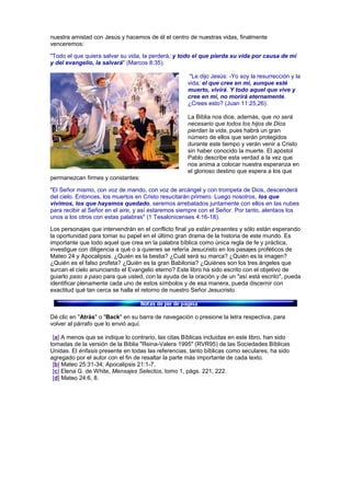 nuestra amistad con Jesús y hacemos de él el centro de nuestras vidas, finalmente
venceremos:
"Todo el que quiera salvar su vida, la perderá; y todo el que pierda su vida por causa de mí
y del evangelio, la salvará" (Marcos 8:35).
"Le dijo Jesús: -Yo soy la resurrección y la
vida; el que cree en mí, aunque esté
muerto, vivirá. Y todo aquel que vive y
cree en mí, no morirá eternamente.
¿Crees esto? (Juan 11:25,26).
La Biblia nos dice, además, que no será
necesario que todos los hijos de Dios
pierdan la vida, pues habrá un gran
número de ellos que serán protegidos
durante este tiempo y verán venir a Cristo
sin haber conocido la muerte. El apóstol
Pablo describe esta verdad a la vez que
nos anima a colocar nuestra esperanza en
el glorioso destino que espera a los que
permanezcan firmes y constantes:
"El Señor mismo, con voz de mando, con voz de arcángel y con trompeta de Dios, descenderá
del cielo. Entonces, los muertos en Cristo resucitarán primero. Luego nosotros, los que
vivimos, los que hayamos quedado, seremos arrebatados juntamente con ellos en las nubes
para recibir al Señor en el aire, y así estaremos siempre con el Señor. Por tanto, alentaos los
unos a los otros con estas palabras" (1 Tesalonicenses 4:16-18).
Los personajes que intervendrán en el conflicto final ya están presentes y sólo están esperando
la oportunidad para tomar su papel en el último gran drama de la historia de este mundo. Es
importante que todo aquel que crea en la palabra bíblica como única regla de fe y práctica,
investigue con diligencia a qué o a quienes se refería Jesucristo en los pasajes proféticos de
Mateo 24 y Apocalipsis. ¿Quién es la bestia? ¿Cuál será su marca? ¿Quién es la imagen?
¿Quién es el falso profeta? ¿Quién es la gran Babilonia? ¿Quiénes son los tres ángeles que
surcan el cielo anunciando el Evangelio eterno? Este libro ha sido escrito con el objetivo de
guiarlo paso a paso para que usted, con la ayuda de la oración y de un "así está escrito", pueda
identificar plenamente cada uno de estos símbolos y de esa manera, pueda discernir con
exactitud qué tan cerca se halla el retorno de nuestro Señor Jesucristo.
Dé clic en "Atrás" o "Back" en su barra de navegación o presione la letra respectiva, para
volver al párrafo que lo envió aquí.
[a] A menos que se indique lo contrario, las citas Bíblicas incluidas en este libro, han sido
tomadas de la versión de la Biblia "Reina-Valera 1995" (RVR95) de las Sociedades Bíblicas
Unidas. El énfasis presente en todas las referencias, tanto bíblicas como seculares, ha sido
agregado por el autor con el fin de resaltar la parte más importante de cada texto.
[b] Mateo 25:31-34; Apocalipsis 21:1-7.
[c] Elena G. de White, Mensajes Selectos, tomo 1, págs. 221, 222.
[d] Mateo 24:6, 8.
 