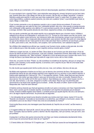 corpo, feito de pó, é enterrado; com o tempo entra em decomposição; apodrece e finalmente seca e vira pó.
E o que acontece com o espírito? Bom, para responder essa pergunta, primeiro teríamos que ter bem claro
que, quando Deus deu o Seu fôlego de vida ao ser humano, não lhe deu um fôlego "pensante". A palavra
hebraica usada para espírito é ruach que quer dizer exatamente "sopro" e nada mais. Em grego, que é a
outra língua bíblica, a palavra usada é pneuma, de onde vem a palavra "pneu" e que também quer dizer ar,
sopro, fôlego, e nada mais.
O ser humano pensante e vivo só apareceu quando o pó e o sopro divinos se juntaram. É como a luz
elétrica: a energia que vem pelo fio não é luz, a lâmpada também não é luz, mas quando a energia se junta
com a lâmpada, então aparece a luz elétrica. E o que acontece quando a luz se apaga? A lâmpada está ali,
a energia, também. Mas quando através de uma chave, separamos ambas, a luz desaparece.
Isto nos ajuda a entender que não existe espírito vivo e pensante depois que o homem morre. A Bíblia é
categórica ao afirmar em Eclesiastes 9, versículos 5,6 e 10: "Porque os vivos sabem que hão de morrer, mas
os mortos não sabem coisa nenhuma, nem tampouco terão eles recompensa, porque a sua memória jaz no
esquecimento. Amor, ódio e inveja para eles já pereceram; para sempre não têm eles parte em coisa alguma
do que se faz debaixo do sol. Tudo quanto te vier à mão para fazer faze-o conforme as tuas forças, porque
no além, para onde tu vais, não há obra, nem projetos, nem conhecimento, nem sabedoria alguma".
Se a Bíblia é tão categórica ao afirmar que, quando o ser humano morre, acaba a vida para ele, de onde
vem a idéia de que a vida não acaba, e que o espírito continua vivendo após a morte?
Voltemos à origem de tudo, no Jardim do Éden. Deus disse ao ser humano que não devia tocar o fruto da
árvore da ciência do bem e do mal porque, o dia que o fizesse, certamente morreria. Mas então vem o diabo,
disfarçado em serpente e diz: "Não morrereis". Aquele foi o início da teoria de que o homem não morre. Foi o
inimigo de Deus o pai dessa idéia que hoje está em voga como nunca, até no meio cristão.
Outro dia, um jovem me dizia: "Pastor, eu não acreditava na existência de espíritos, até que um amigo meu
perdeu o pai e assistiu a uma sessão espírita, e conversou com o espírito do pai. Não foi uma ilusão dele.
Ele ouviu a voz do pai".
Eu não duvido que aquele jovem tenha ouvido uma voz, mas, com certeza, não era a de seu pai.
Na Bíblia está registrada a história do rei Saul, que se desviou dos caminhos de Deus. Ele esqueceu das
advertências claras de que não existem espíritos vivos vagando por aí e recorreu a uma médium espírita. A
história está registrada em I Samuel 28: 7,8 e 11 da seguinte maneira: "Então, disse Saul aos seus servos:
Apontai-me uma mulher que seja médium, para que me encontre com ela e a consulte. Disseram-lhe os
seus servos: Há uma mulher em En-Dor que é médium. Saul disfarçou-se, vestiu outras roupas e se foi, e
com ele, dois homens, e, de noite, chegaram à mulher; e lhe disse: Peço-te que me adivinhes pela
necromancia e me faças subir aquele que eu te disser... Então, lhe disse a mulher: Quem te farei subir?
Respondeu ele: Faze-me subir Samuel."
A história continua dizendo que Samuel apareceu envolto num pano e conversou com Saul. Aparentemente,
Saul, como o jovem que foi à sessão espírita, conversaram com espíritos de pessoas que já estavam
mortas. Embora a Bíblia registre essa história, o contexto prova que aquele espírito não era o de Samuel e
sim o de algum espírito demoníaco. As provas são as seguintes:
1. As indicações de que Israel nunca deveria consultar aos mortos eram bem claras. Isaías 8:19 nos diz:
"Quando vos disserem: Consultai os necromantes e os adivinhos, que chilreiam e murmuram, acaso, não
consultará o povo ao seu Deus? A favor dos vivos se consultarão os mortos?"
Como podia Deus enviar uma mensagem para Saul através do "espírito de um morto", se Ele mesmo o
proibira?
2. O registro bíblico de I Samuel 28, verso 6; diz que Deus não aceitava comunicar-Se há muito tempo com
Saul: "Consultou Saul ao Senhor, porém o Senhor não lhe respondeu, nem por sonhos, nem por Urim, nem
por profetas".
A pergunta é: se Deus não queria comunicar-Se com Saul, por meios considerados devidamente lícitos,
como é que iria comunicar-Se por meio de um "espírito"?
3. O texto bíblico de I Crônicas 10:13 registra que: "...morreu Saul por causa da sua transgressão cometida
 