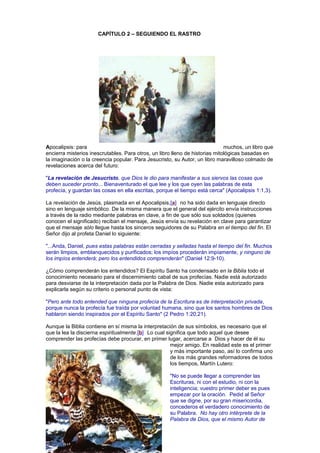 CAPÍTULO 2 – SEGUIENDO EL RASTRO
Apocalipsis: para muchos, un libro que
encierra misterios inescrutables. Para otros, un libro lleno de historias mitológicas basadas en
la imaginación o la creencia popular. Para Jesucristo, su Autor, un libro maravilloso colmado de
revelaciones acerca del futuro:
"La revelación de Jesucristo, que Dios le dio para manifestar a sus siervos las cosas que
deben suceder pronto... Bienaventurado el que lee y los que oyen las palabras de esta
profecía, y guardan las cosas en ella escritas, porque el tiempo está cerca" (Apocalipsis 1:1,3).
La revelación de Jesús, plasmada en el Apocalipsis,[a] no ha sido dada en lenguaje directo
sino en lenguaje simbólico. De la misma manera que el general del ejército envía instrucciones
a través de la radio mediante palabras en clave, a fin de que sólo sus soldados (quienes
conocen el significado) reciban el mensaje, Jesús envía su revelación en clave para garantizar
que el mensaje sólo llegue hasta los sinceros seguidores de su Palabra en el tiempo del fin. El
Señor dijo al profeta Daniel lo siguiente:
"...Anda, Daniel, pues estas palabras están cerradas y selladas hasta el tiempo del fin. Muchos
serán limpios, emblanquecidos y purificados; los impíos procederán impíamente, y ninguno de
los impíos entenderá; pero los entendidos comprenderán" (Daniel 12:9-10).
¿Cómo comprenderán los entendidos? El Espíritu Santo ha condensado en la Biblia todo el
conocimiento necesario para el discernimiento cabal de sus profecías. Nadie está autorizado
para desviarse de la interpretación dada por la Palabra de Dios. Nadie esta autorizado para
explicarla según su criterio o personal punto de vista:
"Pero ante todo entended que ninguna profecía de la Escritura es de interpretación privada,
porque nunca la profecía fue traída por voluntad humana, sino que los santos hombres de Dios
hablaron siendo inspirados por el Espíritu Santo" (2 Pedro 1:20,21).
Aunque la Biblia contiene en sí misma la interpretación de sus símbolos, es necesario que el
que la lea la discierna espiritualmente.[b] Lo cual significa que todo aquel que desee
comprender las profecías debe procurar, en primer lugar, acercarse a Dios y hacer de él su
mejor amigo. En realidad este es el primer
y más importante paso, así lo confirma uno
de los más grandes reformadores de todos
los tiempos, Martín Lutero:
"No se puede llegar a comprender las
Escrituras, ni con el estudio, ni con la
inteligencia; vuestro primer deber es pues
empezar por la oración. Pedid al Señor
que se digne, por su gran misericordia,
concederos el verdadero conocimiento de
su Palabra. No hay otro intérprete de la
Palabra de Dios, que el mismo Autor de
 