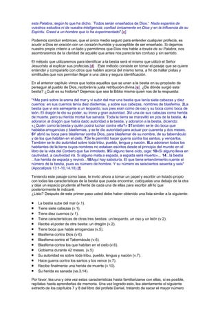 esta Palabra, según lo que ha dicho: `Todos serán enseñados de Dios.' Nada esperéis de
vuestros estudios ni de vuestra inteligencia; confiad únicamente en Dios y en la influencia de su
Espíritu. Creed a un hombre que lo ha experimentado".[c]
Podemos concluir entonces, que el único medio seguro para entender cualquier profecía, es
acudir a Dios en oración con un corazón humilde y susceptible de ser enseñado. Si dejamos
nuestro propio criterio a un lado y permitimos que Dios nos hable a través de su Palabra, nos
asombraremos de la claridad de aquello que antes nos parecía tan confuso y sin sentido.
El método que utilizaremos para identificar a la bestia será el mismo que utilizó el Señor
Jesucristo al explicar sus profecías.[d] Este método consiste en tomar el pasaje que se quiere
entender y compararlo con otros que hablen acerca del mismo tema, a fin de hallar pistas y
similitudes que nos permitan llegar a una clara y segura identificación.
En el anterior capítulo vimos que todos aquellos que se unan a la bestia en su propósito de
perseguir al pueblo de Dios, recibirán la justa retribución divina.[e] ¿De dónde surgió esta
bestia? ¿Cuál es su historia? Dejemos que sea la Biblia misma quien nos de la respuesta:
"1Me paré sobre la arena del mar y vi subir del mar una bestia que tenía siete cabezas y diez
cuernos: en sus cuernos tenía diez diademas, y sobre sus cabezas, nombres de blasfemia. 2La
bestia que vi era semejante a un leopardo, sus pies eran como de oso y su boca como boca de
león. El dragón le dio su poder, su trono y gran autoridad. 3Vi una de sus cabezas como herida
de muerte, pero su herida mortal fue sanada. Toda la tierra se maravilló en pos de la bestia, 4y
adoraron al dragón que había dado autoridad a la bestia, y adoraron a la bestia, diciendo:
«¿Quién como la bestia y quién podrá luchar contra ella?» 5También se le dio boca que
hablaba arrogancias y blasfemias, y se le dio autoridad para actuar por cuarenta y dos meses.
6Y abrió su boca para blasfemar contra Dios, para blasfemar de su nombre, de su tabernáculo
y de los que habitan en el cielo. 7Se le permitió hacer guerra contra los santos, y vencerlos.
También se le dio autoridad sobre toda tribu, pueblo, lengua y nación. 8La adoraron todos los
habitantes de la tierra cuyos nombres no estaban escritos desde el principio del mundo en el
libro de la vida del Cordero que fue inmolado. 9Si alguno tiene oído, oiga: 10«Si alguno lleva en
cautividad, a cautividad irá. Si alguno mata a espada, a espada será muerto»... 14...la bestia
...fue herida de espada y revivió...18Aquí hay sabiduría. El que tiene entendimiento cuente el
número de la bestia, pues es número de hombre. Y su número es seiscientos sesenta y seis"
(Apocalipsis 13:1-10,14,18).[f]
Teniendo este pasaje como base, le invito ahora a tomar un papel y escribir un listado propio
con todas las características de la bestia que pueda encontrar, colóquelas una debajo de la otra
y deje un espacio prudente al frente de cada una de ellas para escribir allí lo que
posteriormente le indicaré.
¿Listo? Después de este primer paso usted debe haber obtenido una lista similar a la siguiente:
La bestia sube del mar (v.1).
Tiene siete cabezas (v.1).
Tiene diez cuernos (v.1).
Tiene características de otras tres bestias: un leopardo, un oso y un león (v.2).
Recibe el poder de otra bestia: un dragón (v.2).
Tiene boca que habla arrogancias (v.5).
Blasfema contra Dios (v.6).
Blasfema contra el Tabernáculo (v.6).
Blasfema contra los que habitan en el cielo (v.6).
Gobierna durante 42 meses. (v.5)
Su autoridad es sobre toda tribu, pueblo, lengua y nación (v.7).
Hace guerra contra los santos y los vence (v.7).
Recibe finalmente una herida de muerte (v.10).
Su herida es sanada (vs.3,14).
Por favor, lea una y otra vez estas características hasta familiarizarse con ellas, si es posible,
repítalas hasta aprenderlas de memoria. Una vez logrado esto, lea atentamente el siguiente
extracto de los capítulos 7 y 8 del libro del profeta Daniel, tratando de sacar el mayor número
 