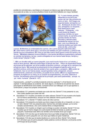 posible de coincidencias y escríbalas en el espacio en blanco que dejó al frente de cada
enunciado de su lista. La cursiva añadida al texto le permitirá hallarlas con mayor facilidad:
"3...Y cuatro bestias grandes,
diferentes la una de la otra,
subían del mar. 4La primera era
como un león... 5»Vi luego una
segunda bestia, semejante a un
oso... 6»Después de esto miré, y
otra, semejante a un leopardo...
Esta bestia tenía cuatro
cabezas... 7»Después... vi la
cuarta bestia [el dragón],
espantosa, terrible y en gran
manera fuerte, la cual tenía unos
grandes dientes de hierro;
devoraba y desmenuzaba,
pisoteaba las sobras con sus
pies, y era muy diferente de
todas las bestias que había visto
antes de ella; y tenía diez
cuernos. 8»Mientras yo contemplaba los cuernos, otro cuerno pequeño salió entre ellos...
20...Este mismo cuerno tenía ojos y una boca que hablaba con gran insolencia, y parecía más
grande que sus compañeros. 21Y veía yo que este cuerno hacía guerra contra los santos y los
vencía... 25Hablará palabras contra el Altísimo, a los santos del Altísimo quebrantará y pensará
en cambiar los tiempos y la Ley; y serán entregados en sus manos hasta tiempo, tiempos y
medio tiempo" (Daniel 7:1-28).
"...9De uno de ellos salió un cuerno pequeño, que creció mucho hacia el sur y el oriente, y
hacia la tierra gloriosa. 10Creció hasta llegar al ejército del cielo... 11Aun se engrandeció frente
al príncipe de los ejércitos; por él fue quitado el sacrificio continuo, y el lugar de su santuario fue
echado por tierra. 12A causa de la prevaricación le fue entregado el ejército junto con el
sacrificio continuo; echó por tierra la verdad e hizo cuanto quiso, y prosperó... 24Su poder se
fortalecerá, mas no con fuerza propia; causará grandes ruinas, prosperará, actuará
arbitrariamente y destruirá a los fuertes y al pueblo de los santos. 25Con su sagacidad hará
prosperar el engaño en su mano; en su corazón se engrandecerá y, sin aviso, destruirá a
muchos. Se levantará contra el Príncipe de los príncipes, pero será quebrantado, aunque no
por mano humana" (Daniel 8: 1-27).
Impresionante, ¿verdad? La similitud existente entre los capítulos 7 y 8 de Daniel con el
capítulo 13 del Apocalipsis es evidente. Sin duda alguna, en Daniel se encuentran las claves
para lograr la identificación de la bestia. Compare ahora sus hallazgos con lo que aparece a
continuación y saque sus propias conclusiones:
Apocalipsis 13:1 presenta una bestia que sube del mar; Daniel 7:3 nos presenta no una,
sino cuatro bestias que suben del mar.
Apocalipsis 13:1 muestra una bestia con siete cabezas; Daniel 7:6 nos muestra otra bestia
con la misma característica, aunque con tres cabezas menos que la primera.
Apocalipsis 13:1 y Daniel 7:7 hablan acerca de diez cuernos.
Apocalipsis 13:2 presenta una bestia que tiene rasgos tomados de un leopardo, un oso y
un león; Daniel 7:4-6 nos presenta estos mismos tres animales salvajes, ya no como
simples características, sino como bestias libres e independientes.
Apocalipsis 13:2 muestra un dragón que le entrega su poder a la bestia; Daniel 7:7,8 nos
muestra que el mismo dragón (la cuarta bestia terrible) le hereda su poder al cuerno
pequeño, haciéndose este último tan terrible como la bestia de la que surgió.
Apocalipsis 13:5 nos dice que la bestia tiene boca que habla arrogancias; Daniel 7:20 nos
presenta al cuerno pequeño con una boca que habla con gran insolencia.
Apocalipsis 13:6 dice que la bestia blasfema en contra de Dios; Daniel 7:25 y Daniel
8:11,25 dicen que el cuerno pequeño habla palabras contra el Altísimo y se levanta contra
el Príncipe de los príncipes.
 