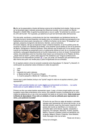 Mucho se ha especulado a través del tiempo acerca de la identidad de la bestia. Cada vez que
se ha levantado algún malvado personaje de influencia mundial, como sucedió con Benito
Mussolini o Adolfo Hitler, la gente ha proclamado a voz en cuello: "el anticristo ha venido y con
él, el fin del mundo". Por supuesto, ya sabemos en qué han terminado tales afirmaciones.
Por otra parte, escritores y productores de cine han materializado sus fantásticas teorías en
películas de terror donde presentan a la bestia como un monstruo terrible que perseguirá a los
habitantes de la tierra para marcarlos con el 666 en la frente o en la mano. "El despertar" por
ejemplo, presenta al engendro del demonio, Damián, como el anticristo.
El mundo religioso, del que se esperaría mayor unidad al respecto, no se ha podido poner de
acuerdo en cuanto a la identidad de la bestia: unos enseñan que la bestia ya vino en la persona
de Nerón, Diocleciano o Antíoco Epífanes. Otros afirman que la bestia aún no ha venido y que
cuando se manifieste se presentará como un gobernante exitoso el cual, de un momento a otro,
cambiará y subyugará despóticamente al mundo instaurando su trono en Israel. Curiosamente
ambos, los preteristas como los futuristas dicen basar sus conclusiones en la Palabra de Dios.
¿Quién tiene la razón? ¿Cómo estar seguros? No olvidemos que "ninguna profecía de la
Escritura es de interpretación privada",[a] y que, por ende, es necesario que permitamos que
ella misma sea quien nos revele paso a paso el significado de sus símbolos.
En el capítulo anterior vimos la conexión existente entre Apocalipsis 13, Daniel 7 y Daniel 8. A
continuación se presentan estos símbolos en orden de aparición:
1. León.
2. Oso.
3. Leopardo de cuatro cabezas.
4. a. Bestia terrible de 10 cuernos o Dragón.
b. Cuerno pequeño o Bestia de 7 cabezas y 10 cuernos.
Vemos aquí cuatro bestias (incluyo una "quinta" según lo visto en el capítulo anterior) ¿Qué
representan?:
"Estas cuatro grandes bestias son cuatro reyes que se levantarán en la tierra ... La cuarta
bestia será un cuarto reino en la tierra. . ." (Daniel 7:17, 23).
Primero se dice que estas bestias representan reyes. Luego, el mismo ángel explica que aquí
la palabra reyes debe entenderse como reinos. De cualquier manera, la existencia de un reino
implica la existencia de un rey o de una sucesión de reyes en el mismo trono. Esto revela que
la Bestia de Apocalipsis 13 es sólo un símbolo, el cual es utilizado para representar un
reino, ¡una potencia mundial!
El hecho de que Dios se valga de bestias o animales
salvajes para representar los reinos del mundo, no es
del todo extraño, pues hoy día la gran mayoría de los
países del mundo se identifican a sí mismas con
animales tales como leones, águilas, serpientes o
dragones. Por ejemplo, Alemania, Austria, España,
México, Polonia y Estados Unidos se identifican con
el águila; Bélgica, Etiopía, Finlandia, Gran Bretaña,
India, Noruega e Irán con el león.
Rusia con el oso y
China con el dragón.
 