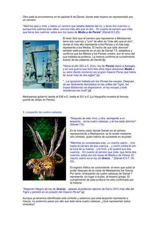 Otra pista la encontramos en el capítulo 8 de Daniel, donde este imperio es representado por
un carnero:
"Alcé los ojos y miré, y había un carnero que estaba delante del río, y tenía dos cuernos; y
aunque los cuernos eran altos, uno era más alto que el otro... En cuanto al carnero que viste,
que tenía dos cuernos: estos son los reyes de Media y de Persia" (Daniel 8:3,20).
El texto dice que el carnero que representa a Medopersia
tiene dos cuernos y "uno" de ellos es "más alto que el otro",
donde el más alto representa a los Persas y el más bajo
representa a los Medos. El hecho de que este desnivel
también esté presente en el oso de Daniel 7:5, establece y
confirma que los Medos y los Persas unidos, son el reino del
que hablaba la profecía. La historia confirma el cumplimiento
exacto de las palabras de Daniel:[b]
"Hacia el año 553 a.C. [Ciro, rey de Persia] atacó a Astíages,
y en una guerra que duró tres años logró anexionar Media a
su reino dando comienzo así al gran Imperio Persa que había
de durar más de dos siglos".[c]
"...La oposición hallada por los Persas fue escasa. Después
de ser fácilmente derrotados en las orillas del Tigris, las
tropas Babilonias se dispersaron, el rey escapó y toda
resistencia fue inútil".[d]
Medopersia gobernó desde el 539 a.C. hasta el 331 a.C (La fotografía muestra la famosa
puerta de Jerjes en Persia).
3. Leopardo de cuatro cabezas
"Después de esto miré, y otra, semejante a un
leopardo... tenía cuatro cabezas; y le fue dado dominio"
(Daniel 7:6).
En la misma visión donde Daniel vio al carnero
representando a Medopersia, se le reveló mediante
otro símbolo, quién habría de sucederle en el poder:
"Mientras yo consideraba esto, un macho cabrío... vino
hasta el carnero de dos cuernos... y corrió contra él con
la furia de su fuerza... y lo hirió, y le quebró sus dos
cuernos... En cuanto al carnero que viste, que tenía dos
cuernos: estos son los reyes de Media y de Persia. El
macho cabrío es el rey de Grecia..." (Daniel 8:3-7; 19-
22).
El registro bíblico es contundente: el reino que subió al
poder después de la caída de Medopersia fue Grecia.
Por tanto, el leopardo de cuatro cabezas de Daniel 7
representa, sin lugar a dudas, al imperio griego. El
cumplimiento de esta profecía ha sido confirmado por
la historia:
"Alejandro Magno [el rey de Grecia] ...aplastó al poderoso ejército de Darío (331) más allá del
Tigris y penetró en el corazón del Imperio Persa".[e]
Aunque ya tenemos identificado este símbolo y sabemos que este leopardo representa a
Grecia, no podemos pasar por alto que éste tiene cuatro cabezas. ¿Qué representan estos
símbolos?
 