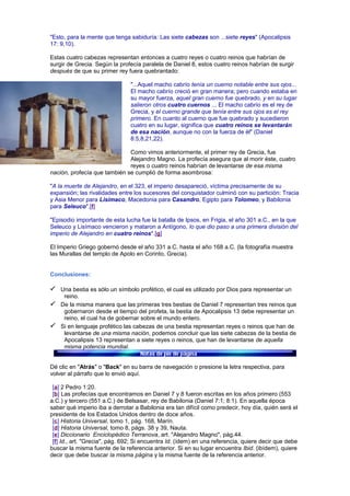 "Esto, para la mente que tenga sabiduría: Las siete cabezas son ...siete reyes" (Apocalipsis
17: 9,10).
Estas cuatro cabezas representan entonces a cuatro reyes o cuatro reinos que habrían de
surgir de Grecia. Según la profecía paralela de Daniel 8, estos cuatro reinos habrían de surgir
después de que su primer rey fuera quebrantado:
"...Aquel macho cabrío tenía un cuerno notable entre sus ojos...
El macho cabrío creció en gran manera; pero cuando estaba en
su mayor fuerza, aquel gran cuerno fue quebrado, y en su lugar
salieron otros cuatro cuernos ... El macho cabrío es el rey de
Grecia, y el cuerno grande que tenía entre sus ojos es el rey
primero. En cuanto al cuerno que fue quebrado y sucedieron
cuatro en su lugar, significa que cuatro reinos se levantarán
de esa nación, aunque no con la fuerza de él" (Daniel
8:5,8,21,22).
Como vimos anteriormente, el primer rey de Grecia, fue
Alejandro Magno. La profecía asegura que al morir éste, cuatro
reyes o cuatro reinos habrían de levantarse de esa misma
nación, profecía que también se cumplió de forma asombrosa:
"A la muerte de Alejandro, en el 323, el imperio desapareció, víctima precisamente de su
expansión; las rivalidades entre los sucesores del conquistador culminó con su partición: Tracia
y Asia Menor para Lisímaco, Macedonia para Casandro, Egipto para Tolomeo, y Babilonia
para Seleuco".[f]
"Episodio importante de esta lucha fue la batalla de Ipsos, en Frigia, el año 301 a.C., en la que
Seleuco y Lisímaco vencieron y mataron a Antígono, lo que dio paso a una primera división del
imperio de Alejandro en cuatro reinos".[g]
El Imperio Griego gobernó desde el año 331 a.C. hasta el año 168 a.C. (la fotografía muestra
las Murallas del templo de Apolo en Corinto, Grecia).
Conclusiones:
Una bestia es sólo un símbolo profético, el cual es utilizado por Dios para representar un
reino.
De la misma manera que las primeras tres bestias de Daniel 7 representan tres reinos que
gobernaron desde el tiempo del profeta, la bestia de Apocalipsis 13 debe representar un
reino, el cual ha de gobernar sobre el mundo entero.
Si en lenguaje profético las cabezas de una bestia representan reyes o reinos que han de
levantarse de una misma nación, podemos concluir que las siete cabezas de la bestia de
Apocalipsis 13 representan a siete reyes o reinos, que han de levantarse de aquella
misma potencia mundial.
Dé clic en "Atrás" o "Back" en su barra de navegación o presione la letra respectiva, para
volver al párrafo que lo envió aquí.
[a] 2 Pedro 1:20.
[b] Las profecías que encontramos en Daniel 7 y 8 fueron escritas en los años primero (553
a.C.) y tercero (551 a.C.) de Belsasar, rey de Babilonia (Daniel 7:1; 8:1). En aquella época
saber qué imperio iba a derrotar a Babilonia era tan difícil como predecir, hoy día, quién será el
presidente de los Estados Unidos dentro de doce años.
[c] Historia Universal, tomo 1, pág. 168, Marín.
[d] Historia Universal, tomo 8, págs. 38 y 39, Nauta.
[e] Diccionario Enciclopédico Terranova, art. "Alejandro Magno", pág.44.
[f] Id., art. "Grecia", pág. 692; Si encuentra Id. (ídem) en una referencia, quiere decir que debe
buscar la misma fuente de la referencia anterior. Si en su lugar encuentra Ibid. (ibídem), quiere
decir que debe buscar la misma página y la misma fuente de la referencia anterior.
 