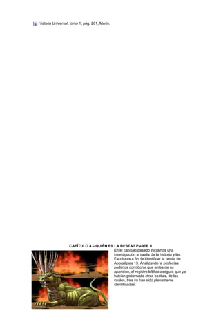[g] Historia Universal, tomo 1, pág. 261, Marín.
CAPÍTULO 4 – QUIÉN ES LA BESTA? PARTE II
En el capítulo pasado iniciamos una
investigación a través de la historia y las
Escrituras a fin de identificar la bestia de
Apocalipsis 13. Analizando la profecías
pudimos corroborar que antes de su
aparición, el registro bíblico asegura que ya
habían gobernado otras bestias, de las
cuales, tres ya han sido plenamente
identificadas:
 