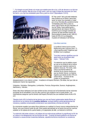 "...Y el dragón se paró frente a la mujer que estaba para dar a luz, a fin de devorar a su hijo tan
pronto como naciera. Ella dio a luz un hijo varón, que va a regir a todas las naciones con vara
de hierro; y su hijo fue arrebatado para Dios y para su trono" (Apocalipsis 12:4-5).
El "hijo varón" del cual está hablando
esta profecía es el Señor Jesucristo,
quien al nacer fue mandado a matar
por el rey Herodes;[f] y posteriormente
"arrebatado para Dios y para su
trono".[g] El hecho de que Herodes, el
rey de Judea, fuera gobernante y
representante del Imperio Romano,
Confirma que el dragón también es
símbolo de este temible imperio.[h]
Roma gobernó desde el año 168 a.C.
hasta el 476 d.C (La fotografía
muestra el Colosseum de Roma).
Los diez cuernos
La profecía indica que la cuarta
bestia tenía diez cuernos (vers. 7).
¿Qué significa esto? Dejemos que
la Biblia nos lo explique:
"Los diez cuernos significan que de
aquel reino se levantarán diez
reyes..." (Daniel 7:24).
Ya sabemos que la palabra reyes
se usa en la profecía de la misma
manera que nosotros usamos la
palabra reinos.[i] Por tanto, esto
indica que Roma habría de
dividirse de la misma manera en
que se dividió Grecia. La historia
registra que desde el año 378 d.C.
varias tribus muchas de las
cuales no prosperaron,
desaparecieron o se unieron a otras invadieron el Imperio Romano. De éstas, las que más se
destacaron fueron las siguientes:
Visigodos, Vándalos, Ostrogodos, Lombardos, Francos, Burgundios, Suevos, Anglosajones,
Alamanes y Hérulos.
Estas diez tribus bárbaras (con ese nombre se las conoce) son el fundamento de las naciones
europeas de la actualidad y son los diez cuernos que surgieron de la cuarta bestia. Los
historiadores aseguran que la división del Imperio Romano fue una realidad hacia el año 476
d.C:
"Desde el año 476, la historia de las tierras que una vez fueron gobernadas desde Roma se
transformó en la historia de los pueblos bárbaros, aunque todavía varias generaciones de
romanos y súbditos romanizados conservaron sus costumbres y formas de vida".[j]
Es importante resaltar que estas tribus bárbaras en realidad no fueron reinos independientes de
Roma, sino que hicieron parte de ella. Esto queda demostrado en el hecho de que los cuernos
estaban en la cabeza de la cuarta bestia y no separados de ella. La historia lo confirma:
"La extinción del poder romano y el colapso de sus estructuras políticas no significaron el fin de
su cultura ni la desaparición de sus formas de vida... Cuando los lazos políticos con Roma se
rompieron a causa de las invasiones bárbaras, aquellos territorios recobraron su existencia
 