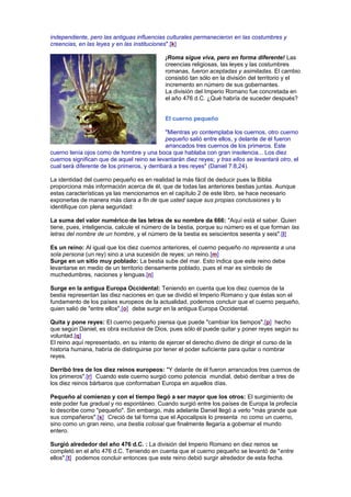 independiente, pero las antiguas influencias culturales permanecieron en las costumbres y
creencias, en las leyes y en las instituciones".[k]
¡Roma sigue viva, pero en forma diferente! Las
creencias religiosas, las leyes y las costumbres
romanas, fueron aceptadas y asimiladas. El cambio
consistió tan sólo en la división del territorio y el
incremento en número de sus gobernantes.
La división del Imperio Romano fue concretada en
el año 476 d.C. ¿Qué habría de suceder después?
El cuerno pequeño
"Mientras yo contemplaba los cuernos, otro cuerno
pequeño salió entre ellos, y delante de él fueron
arrancados tres cuernos de los primeros. Este
cuerno tenía ojos como de hombre y una boca que hablaba con gran insolencia... Los diez
cuernos significan que de aquel reino se levantarán diez reyes; y tras ellos se levantará otro, el
cual será diferente de los primeros, y derribará a tres reyes" (Daniel 7:8,24).
La identidad del cuerno pequeño es en realidad la más fácil de deducir pues la Biblia
proporciona más información acerca de él, que de todas las anteriores bestias juntas. Aunque
estas características ya las mencionamos en el capítulo 2 de este libro, se hace necesario
exponerlas de manera más clara a fin de que usted saque sus propias conclusiones y lo
identifique con plena seguridad:
La suma del valor numérico de las letras de su nombre da 666: "Aquí está el saber. Quien
tiene, pues, inteligencia, calcule el número de la bestia, porque su número es el que forman las
letras del nombre de un hombre, y el número de la bestia es seiscientos sesenta y seis".[l]
Es un reino: Al igual que los diez cuernos anteriores, el cuerno pequeño no representa a una
sola persona (un rey) sino a una sucesión de reyes: un reino.[m]
Surge en un sitio muy poblado: La bestia sube del mar. Esto indica que este reino debe
levantarse en medio de un territorio densamente poblado, pues el mar es símbolo de
muchedumbres, naciones y lenguas.[n]
Surge en la antigua Europa Occidental: Teniendo en cuenta que los diez cuernos de la
bestia representan las diez naciones en que se dividió el Imperio Romano y que éstas son el
fundamento de los países europeos de la actualidad, podemos concluir que el cuerno pequeño,
quien salió de "entre ellos",[o] debe surgir en la antigua Europa Occidental.
Quita y pone reyes: El cuerno pequeño piensa que puede "cambiar los tiempos",[p] hecho
que según Daniel, es obra exclusiva de Dios, pues sólo él puede quitar y poner reyes según su
voluntad.[q]
El reino aquí representado, en su intento de ejercer el derecho divino de dirigir el curso de la
historia humana, habría de distinguirse por tener el poder suficiente para quitar o nombrar
reyes.
Derribó tres de los diez reinos europeos: "Y delante de él fueron arrancados tres cuernos de
los primeros".[r] Cuando este cuerno surgió como potencia mundial, debió derribar a tres de
los diez reinos bárbaros que conformaban Europa en aquellos días.
Pequeño al comienzo y con el tiempo llegó a ser mayor que los otros: El surgimiento de
este poder fue gradual y no espontáneo. Cuando surgió entre los países de Europa la profecía
lo describe como "pequeño". Sin embargo, más adelante Daniel llegó a verlo "más grande que
sus compañeros".[s] Creció de tal forma que el Apocalipsis lo presenta no como un cuerno,
sino como un gran reino, una bestia colosal que finalmente llegaría a gobernar el mundo
entero.
Surgió alrededor del año 476 d.C. : La división del Imperio Romano en diez reinos se
completó en el año 476 d.C. Teniendo en cuenta que el cuerno pequeño se levantó de "entre
ellos",[t] podemos concluir entonces que este reino debió surgir alrededor de esta fecha.
 