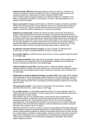 Gobernó durante 1260 años: Este poder gobierna durante 42 meses.[u] Si tenemos en
cuenta que el antiguo mes judío constaba de 30 días; y multiplicamos este número por el
número de meses (42), obtendremos un total de 1260 días (42x30=1260).
Como la profecía está en lenguaje simbólico, los 1260 días también son simbólicos. En la
Biblia, un día profético equivale a un año literal,[v] por tanto, 1260 días proféticos son en
realidad 1260 años literales.
Cayó y se recuperó: Después de terminados los 1260 años, la bestia es llevada a cautividad
donde recibe una herida mortal. Tiempo después vuelve a vivir: "la bestia que fue herida de
espada y revivió".[w] Podemos concluir entonces que este reino tiene dos fases de gran
poderío a través de la historia, separadas por un tiempo de inactividad.
Gobierna en nuestros días: Después de describir la caída y resurrección de la bestia, la
profecía revela que finalmente convocará a sus aliados y sus ejércitos para luchar contra el
Cordero y sus ejércitos. Como resultado de esta guerra, la bestia será arrojada al lago que arde
con fuego y azufre donde será destruida para siempre.[x] La Biblia declara que ese fuego será
literal y caerá en ocasión del fin del mundo, cuando Jesús regrese a dar a cada uno conforme a
sus obras.[y] Basados en lo anterior podemos concluir entonces que este poder gobierna
desde la Edad Media y se extiende hasta el mismo fin del mundo. El mundo aún no ha sido
destruido por fuego, por tanto, este poder debe estar gobernando en nuestros días.
Es diferente a las otras naciones europeas: El cuerno pequeño es "diferente de los
primeros",[z] por tanto, no puede representar tan sólo a un poder político.
Es un poder religioso: A diferencia de los otros cuernos, el cuerno pequeño mezcla la política
con la religión.[aa]
Es un poder perseguidor: Este poder habría de perseguir y destruir a todos aquellos que no
se conformaran con sus dogmas; atacando especialmente a aquellos que se mantuvieran
firmes en la doctrina pura de Cristo y sus apóstoles.[bb]
Trata de cambiar la Ley de Dios: Haciendo uso de su influencia religiosa, este poder
intentaría adulterar la Santa Ley de Dios.[cc] Esta Ley, como veremos más adelante, incluye la
prohibición del uso de imágenes para el culto y revela que el domingo no es el verdadero día
de reposo.[dd]
Profesa tener el poder de perdonar pecados y ser igual a Dios: Este poder político-religioso
habla blasfemias en contra de Dios.[ee] La Biblia enseña que un hombre blasfema, cuando se
hace igual a Dios o cuando pretende perdonar los pecados cometidos contra él.[ff] Por tanto,
este poder debe haber dicho tener la autoridad de perdonar pecados y profesar ser como Dios
aquí en la tierra.
Tiene presencia mundial: "Toda la tierra se maravilló en pos de la bestia... Se le dio
autoridad sobre toda tribu, pueblo, lengua y nación".[gg]
Es un poder romano: La cuarta bestia representa a Roma y el cuerno pequeño está en su
cabeza haciendo parte de ella.[hh] Por tanto, al igual que los cuernos anteriores, este cuerno
debe representar un poder romano.
Para identificar este reino es necesario hacer un breve repaso de las características
anteriormente citadas: Las letras del nombre del hombre que gobierna este reino suman
seiscientos sesenta y seis. Surgió alrededor del año 476 d.C. en un sitio muy poblado,
específicamente, en la antigua Europa Occidental. Su crecimiento fue en aumento hasta que
logró derribar a tres de las diez tribus bárbaras y dominar totalmente a las demás a tal punto
que pudo poner y deponer reyes a su antojo.
Después de alcanzar la cima de su poderío, este reino cayó perdiendo el liderazgo político que
había ostentado durante mil doscientos sesenta años. Al cabo del tiempo, su herida mortal fue
sanada y está actualmente tratando de alcanzar la autoridad suprema sobre el mundo. No sólo
es un poder político, es también un poder religioso. Durante su primera fase intentó usurpar el
lugar de Dios, adulterando su Ley y profesando tener la autoridad para perdonar pecados.
Todos los que se revelaron en su contra fueron perseguidos y asesinados. Este imperio
político-religioso es romano.
 