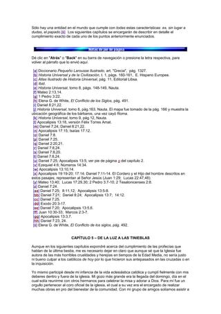 Sólo hay una entidad en el mundo que cumple con todas estas características: es, sin lugar a
dudas, el papado.[ii] Los siguientes capítulos se encargarán de describir en detalle el
cumplimiento exacto de cada uno de los puntos anteriormente enunciados.
Dé clic en "Atrás" o "Back" en su barra de navegación o presione la letra respectiva, para
volver al párrafo que lo envió aquí.
[a] Diccionario Pequeño Larousse Ilustrado, art. "Grecia", pág. 1327.
[b] Historia Universal y de la Civilización, t. 1, págs. 160-161, E. Hispano Europea.
[c] Atlas Ilustrado de Historia Universal, pág. 11, Editorial Libsa.
[d] Ibid.
[e] Historia Universal, tomo 8, págs. 148-149, Nauta.
[f] Mateo 2:13,14.
[g] 1 Pedro 3:22.
[h] Elena G. de White, El Conflicto de los Siglos, pág. 491.
[i] Daniel 8:21,22.
[j] Historia Universal, tomo 8, pág.163, Nauta. El mapa fue tomado de la pág. 166 y muestra la
ubicación geográfica de los bárbaros, una vez cayó Roma.
[k] Historia Universal, tomo 9, pág.12, Nauta.
[l] Apocalipsis 13:18, versión Félix Torres Amat.
[m] Daniel 7:24; Daniel 8:21,22.
[n] Apocalipsis 17:15; Isaías 17:12.
[o] Daniel 7:8.
[p] Daniel 7:25.
[q] Daniel 2:20,21.
[r] Daniel 7:8,24.
[s] Daniel 7:8,20.
[t] Daniel 7:8,24.
[u] Daniel 7:25; Apocalipsis 13:5; ver pie de página g del capítulo 2.
[v] Ezequiel 4:6; Números 14:34.
[w] Apocalipsis 13:10,14.
[x] Apocalipsis 19:19-20; 17:14; Daniel 7:11-14. El Cordero y el Hijo del hombre descritos en
estos pasajes, representan al Señor Jesús (Juan 1:29; Lucas 22:47,48).
[y] Mateo 13:40; Lucas 17:29,30; 2 Pedro 3:7-10; 2 Tesalonicenses 2:8.
[z] Daniel 7:24.
[aa] Daniel 7:25; 8:11,12; Apocalipsis 13:5-8.
[bb] Daniel 7:21; Daniel 8:24; Apocalipsis 13:7; 14:12.
[cc] Daniel 7:25.
[dd] Exodo 20:3-17.
[ee] Daniel 7:20; Apocalipsis 13:5,6.
[ff] Juan 10:30-33; Marcos 2:3-7.
[gg] Apocalipsis 13:3,7.
[hh] Daniel 7:23, 24.
[ii] Elena G. de White, El Conflicto de los siglos, pág. 492.
CAPÍTULO 5 – DE LA LUZ A LAS TINIEBLAS
Aunque en los siguientes capítulos expondré acerca del cumplimiento de las profecías que
hablan de la última bestia, me es necesario dejar en claro que aunque sé que la Iglesia fue
autora de las más horribles crueldades y herejías en tiempos de la Edad Media, no sería justo
ni bueno culpar a los católicos de hoy por lo que hicieron sus antepasados en las cruzadas o en
la inquisición.
Yo mismo participé desde mi infancia de la vida eclesiástica católica y cumplí fielmente con mis
deberes dentro y fuera de la iglesia. Mi gozo más grande era la llegada del domingo, día en el
cual solía reunirme con otros hermanos para celebrar la misa y adorar a Dios. Para mí fue un
orgullo pertenecer al coro oficial de la iglesia, el cual a su vez era el encargado de realizar
muchas obras en pro del bienestar de la comunidad. Con mi grupo de amigos solíamos asistir a
 
